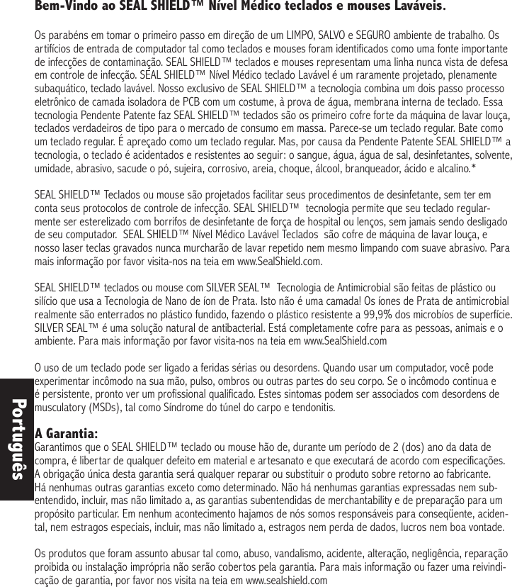 Bem-Vindo ao SEAL SHIELD™ Nível Médico teclados e mouses Laváveis. Os parabéns em tomar o primeiro passo em direção de um LIMPO, SALVO e SEGURO ambiente de trabalho. Os artifícios de entrada de computador tal como teclados e mouses foram identificados como uma fonte importante de infecções de contaminação. SEAL SHIELD™ teclados e mouses representam uma linha nunca vista de defesa em controle de infecção. SEAL SHIELD™ Nível Médico teclado Lavável é um raramente projetado, plenamente subaquático, teclado lavável. Nosso exclusivo de SEAL SHIELD™ a tecnologia combina um dois passo processo eletrônico de camada isoladora de PCB com um costume, à prova de água, membrana interna de teclado. Essa tecnologia Pendente Patente faz SEAL SHIELD™ teclados são os primeiro cofre forte da máquina de lavar louça, teclados verdadeiros de tipo para o mercado de consumo em massa. Parece-se um teclado regular. Bate como um teclado regular. É apreçado como um teclado regular. Mas, por causa da Pendente Patente SEAL SHIELD™ a tecnologia, o teclado é acidentados e resistentes ao seguir: o sangue, água, água de sal, desinfetantes, solvente, umidade, abrasivo, sacude o pó, sujeira, corrosivo, areia, choque, álcool, branqueador, ácido e alcalino.*SEAL SHIELD™ Teclados ou mouse são projetados facilitar seus procedimentos de desinfetante, sem ter em conta seus protocolos de controle de infecção. SEAL SHIELD™  tecnologia permite que seu teclado regular-mente ser esterelizado com borrifos de desinfetante de força de hospital ou lenços, sem jamais sendo desligado de seu computador.  SEAL SHIELD™ Nível Médico Lavável Teclados  são cofre de máquina de lavar louça, e nosso laser teclas gravados nunca murcharão de lavar repetido nem mesmo limpando com suave abrasivo. Para mais informação por favor visita-nos na teia em www.SealShield.com. SEAL SHIELD™ teclados ou mouse com SILVER SEAL™  Tecnologia de Antimicrobial são feitas de plástico ou silício que usa a Tecnologia de Nano de íon de Prata. Isto não é uma camada! Os íones de Prata de antimicrobial realmente são enterrados no plástico fundido, fazendo o plástico resistente a 99,9% dos microbíos de superfície. SILVER SEAL™ é uma solução natural de antibacterial. Está completamente cofre para as pessoas, animais e o ambiente. Para mais informação por favor visita-nos na teia em www.SealShield.comO uso de um teclado pode ser ligado a feridas sérias ou desordens. Quando usar um computador, você pode experimentar incômodo na sua mão, pulso, ombros ou outras partes do seu corpo. Se o incômodo continua e é persistente, pronto ver um profissional qualificado. Estes sintomas podem ser associados com desordens de musculatory (MSDs), tal como Síndrome do túnel do carpo e tendonitis. A Garantia:Garantimos que o SEAL SHIELD™ teclado ou mouse hão de, durante um período de 2 (dos) ano da data de compra, é libertar de qualquer defeito em material e artesanato e que executará de acordo com especificações. A obrigação única desta garantia será qualquer reparar ou substituir o produto sobre retorno ao fabricante. Há nenhumas outras garantias exceto como determinado. Não há nenhumas garantias expressadas nem sub-entendido, incluir, mas não limitado a, as garantias subentendidas de merchantability e de preparação para um propósito particular. Em nenhum acontecimento hajamos de nós somos responsáveis para conseqüente, aciden-tal, nem estragos especiais, incluir, mas não limitado a, estragos nem perda de dados, lucros nem boa vontade. Os produtos que foram assunto abusar tal como, abuso, vandalismo, acidente, alteração, negligência, reparação proibida ou instalação imprópria não serão cobertos pela garantia. Para mais informação ou fazer uma reivindi-cação de garantia, por favor nos visita na teia em www.sealshield.com Português
