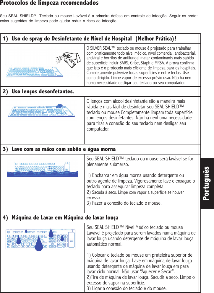 Português1)  Uso de spray de Desinfetante de Nível de Hospital  (Melhor Prática)! O SILVER SEAL™ teclado ou mouse é projetado para trabalhar com praticamente todo nível médico, nível comercial, antibacterial, antiviral e borrifos de antifungal matar contaminants mais sabido de superfície incluir SARS, Gripe, Staph e MRSA. A prova confirma que isto é o protocolo mais eficiente de limpeza para os hospitais. Completamente pulverize todas superfícies e entre teclas. Use como dirigido. Limpe vapor de excesso prévio usar. Não há nen-huma necessidade desligar seu teclado ou seu computador. 2)  Uso lenços desenfetantes.  O lenços com álcool desinfetante são a maneira mais rápida e mais fácil de desinfetar seu SEAL SHIELD™ teclado ou mouse Completamente limpam toda superfície com lenços desinfetantes. Não há nenhuma necessidade para tirar a conexão do seu teclado nem desligar seu computador. 3)  Lave com as mãos com sabão e água mornaSeu SEAL SHIELD™ teclado ou mouse será lavável se for plenamente submerso. 1) Encharcar em água morna usando detergente ou outro agente de limpeza. Vigorosamente lave e enxague o teclado para assegurar limpeza completa.2) Sacuda à seco. Limpe com vapor a superfície se houver excesso.3) Fazer a conexão do teclado e mouse. 4)  Máquina de Lavar em Máquina de lavar louça Seu SEAL SHIELD™ Nível Médico teclado ou mouse Lavável é projetado para serem lavados numa máquina de lavar louça usando detergente de máquina de lavar louça automático normal. 1) Colocar o teclado ou mouse em prateleira superior de máquina de lavar louça. Lave em máquina de lavar louça usando detergente de máquina de lavar louça em para lavar ciclo normal. Não usar “Aquecer e Secar”.2)Tira de máquina de lavar louça. Sacudir a seco. Limpe o excesso de vapor na superfície. 3) Ligar a conexão do teclado e do mouse.Protocolos de limpeza recomendadosSeu SEAL SHIELD™  Teclado ou mouse Lavável é a primeira defesa em controle de infecção. Seguir os proto-colos sugeridos de limpeza pode ajudar reduz o risco de infecção. 