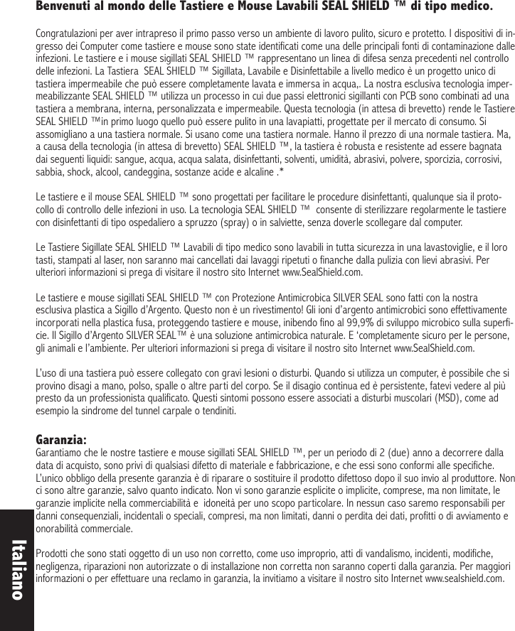 Benvenuti al mondo delle Tastiere e Mouse Lavabili SEAL SHIELD ™ di tipo medico.  Congratulazioni per aver intrapreso il primo passo verso un ambiente di lavoro pulito, sicuro e protetto. I dispositivi di in-gresso dei Computer come tastiere e mouse sono state identificati come una delle principali fonti di contaminazione dalle infezioni. Le tastiere e i mouse sigillati SEAL SHIELD ™ rappresentano un linea di difesa senza precedenti nel controllo delle infezioni. La Tastiera  SEAL SHIELD ™ Sigillata, Lavabile e Disinfettabile a livello medico è un progetto unico di tastiera impermeabile che può essere completamente lavata e immersa in acqua,. La nostra esclusiva tecnologia imper-meabilizzante SEAL SHIELD ™ utilizza un processo in cui due passi elettronici sigillanti con PCB sono combinati ad una tastiera a membrana, interna, personalizzata e impermeabile. Questa tecnologia (in attesa di brevetto) rende le Tastiere SEAL SHIELD ™in primo luogo quello può essere pulito in una lavapiatti, progettate per il mercato di consumo. Si assomigliano a una tastiera normale. Si usano come una tastiera normale. Hanno il prezzo di una normale tastiera. Ma, a causa della tecnologia (in attesa di brevetto) SEAL SHIELD ™, la tastiera è robusta e resistente ad essere bagnata dai seguenti liquidi: sangue, acqua, acqua salata, disinfettanti, solventi, umidità, abrasivi, polvere, sporcizia, corrosivi, sabbia, shock, alcool, candeggina, sostanze acide e alcaline .* Le tastiere e il mouse SEAL SHIELD ™ sono progettati per facilitare le procedure disinfettanti, qualunque sia il proto-collo di controllo delle infezioni in uso. La tecnologia SEAL SHIELD ™  consente di sterilizzare regolarmente le tastiere con disinfettanti di tipo ospedaliero a spruzzo (spray) o in salviette, senza doverle scollegare dal computer.Le Tastiere Sigillate SEAL SHIELD ™ Lavabili di tipo medico sono lavabili in tutta sicurezza in una lavastoviglie, e il loro tasti, stampati al laser, non saranno mai cancellati dai lavaggi ripetuti o finanche dalla pulizia con lievi abrasivi. Per ulteriori informazioni si prega di visitare il nostro sito Internet www.SealShield.com.    Le tastiere e mouse sigillati SEAL SHIELD ™ con Protezione Antimicrobica SILVER SEAL sono fatti con la nostra esclusiva plastica a Sigillo d’Argento. Questo non è un rivestimento! Gli ioni d’argento antimicrobici sono effettivamente incorporati nella plastica fusa, proteggendo tastiere e mouse, inibendo fino al 99,9% di sviluppo microbico sulla superfi-cie. Il Sigillo d’Argento SILVER SEAL™ è una soluzione antimicrobica naturale. E ‘completamente sicuro per le persone, gli animali e l’ambiente. Per ulteriori informazioni si prega di visitare il nostro sito Internet www.SealShield.com.L’uso di una tastiera può essere collegato con gravi lesioni o disturbi. Quando si utilizza un computer, è possibile che si provino disagi a mano, polso, spalle o altre parti del corpo. Se il disagio continua ed è persistente, fatevi vedere al più presto da un professionista qualificato. Questi sintomi possono essere associati a disturbi muscolari (MSD), come ad esempio la sindrome del tunnel carpale o tendiniti. Garanzia: Garantiamo che le nostre tastiere e mouse sigillati SEAL SHIELD ™, per un periodo di 2 (due) anno a decorrere dalla data di acquisto, sono privi di qualsiasi difetto di materiale e fabbricazione, e che essi sono conformi alle specifiche. L’unico obbligo della presente garanzia è di riparare o sostituire il prodotto difettoso dopo il suo invio al produttore. Non ci sono altre garanzie, salvo quanto indicato. Non vi sono garanzie esplicite o implicite, comprese, ma non limitate, le garanzie implicite nella commerciabilità e  idoneità per uno scopo particolare. In nessun caso saremo responsabili per danni consequenziali, incidentali o speciali, compresi, ma non limitati, danni o perdita dei dati, profitti o di avviamento e onorabilità commerciale. Prodotti che sono stati oggetto di un uso non corretto, come uso improprio, atti di vandalismo, incidenti, modifiche, negligenza, riparazioni non autorizzate o di installazione non corretta non saranno coperti dalla garanzia. Per maggiori informazioni o per effettuare una reclamo in garanzia, la invitiamo a visitare il nostro sito Internet www.sealshield.com. Italiano