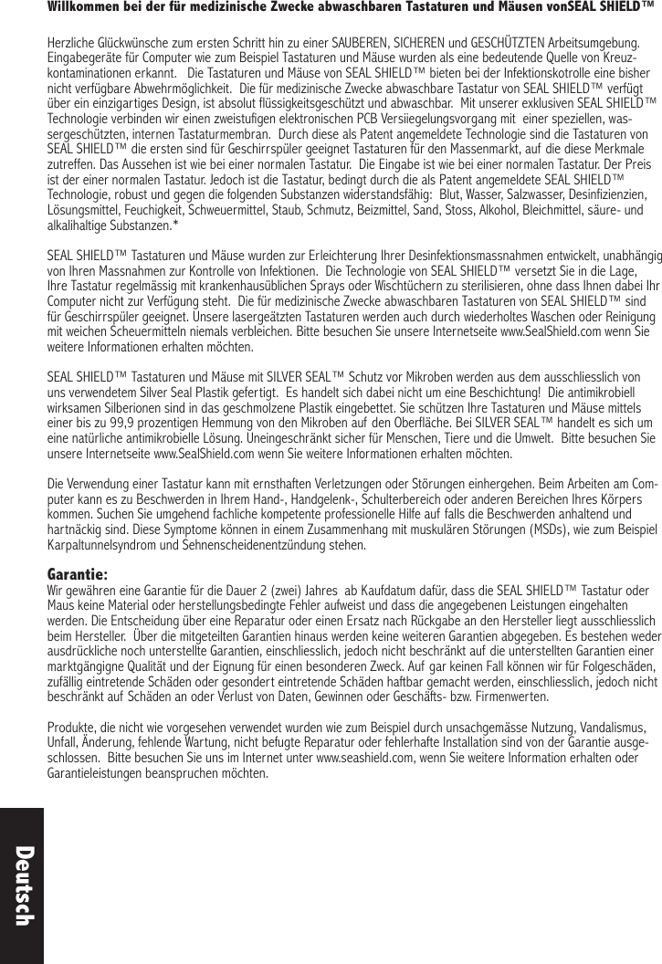 Willkommen bei der für medizinische Zwecke abwaschbaren Tastaturen und Mäusen vonSEAL SHIELD™ Herzliche Glückwünsche zum ersten Schritt hin zu einer SAUBEREN, SICHEREN und GESCHÜTZTEN Arbeitsumgebung.  Eingabegeräte für Computer wie zum Beispiel Tastaturen und Mäuse wurden als eine bedeutende Quelle von Kreuz-kontaminationen erkannt.   Die Tastaturen und Mäuse von SEAL SHIELD™ bieten bei der Infektionskotrolle eine bisher nicht verfügbare Abwehrmöglichkeit.  Die für medizinische Zwecke abwaschbare Tastatur von SEAL SHIELD™ verfügt über ein einzigartiges Design, ist absolut flüssigkeitsgeschützt und abwaschbar.  Mit unserer exklusiven SEAL SHIELD™ Technologie verbinden wir einen zweistufigen elektronischen PCB Versiiegelungsvorgang mit  einer speziellen, was-sergeschützten, internen Tastaturmembran.  Durch diese als Patent angemeldete Technologie sind die Tastaturen von SEAL SHIELD™ die ersten sind für Geschirrspüler geeignet Tastaturen für den Massenmarkt, auf die diese Merkmale zutreffen. Das Aussehen ist wie bei einer normalen Tastatur.  Die Eingabe ist wie bei einer normalen Tastatur. Der Preis ist der einer normalen Tastatur. Jedoch ist die Tastatur, bedingt durch die als Patent angemeldete SEAL SHIELD™ Technologie, robust und gegen die folgenden Substanzen widerstandsfähig:  Blut, Wasser, Salzwasser, Desinfizienzien, Lösungsmittel, Feuchigkeit, Schweuermittel, Staub, Schmutz, Beizmittel, Sand, Stoss, Alkohol, Bleichmittel, säure- und alkalihaltige Substanzen.* SEAL SHIELD™ Tastaturen und Mäuse wurden zur Erleichterung Ihrer Desinfektionsmassnahmen entwickelt, unabhängig von Ihren Massnahmen zur Kontrolle von Infektionen.  Die Technologie von SEAL SHIELD™ versetzt Sie in die Lage, Ihre Tastatur regelmässig mit krankenhausüblichen Sprays oder Wischtüchern zu sterilisieren, ohne dass Ihnen dabei Ihr Computer nicht zur Verfügung steht.  Die für medizinische Zwecke abwaschbaren Tastaturen von SEAL SHIELD™ sind für Geschirrspüler geeignet. Unsere lasergeätzten Tastaturen werden auch durch wiederholtes Waschen oder Reinigung mit weichen Scheuermitteln niemals verbleichen. Bitte besuchen Sie unsere Internetseite www.SealShield.com wenn Sie weitere Informationen erhalten möchten. SEAL SHIELD™ Tastaturen und Mäuse mit SILVER SEAL™ Schutz vor Mikroben werden aus dem ausschliesslich von uns verwendetem Silver Seal Plastik gefertigt.  Es handelt sich dabei nicht um eine Beschichtung!  Die antimikrobiell wirksamen Silberionen sind in das geschmolzene Plastik eingebettet. Sie schützen Ihre Tastaturen und Mäuse mittels einer bis zu 99,9 prozentigen Hemmung von den Mikroben auf den Oberfläche. Bei SILVER SEAL™ handelt es sich um eine natürliche antimikrobielle Lösung. Uneingeschränkt sicher für Menschen, Tiere und die Umwelt.  Bitte besuchen Sie unsere Internetseite www.SealShield.com wenn Sie weitere Informationen erhalten möchten. Die Verwendung einer Tastatur kann mit ernsthaften Verletzungen oder Störungen einhergehen. Beim Arbeiten am Com-puter kann es zu Beschwerden in Ihrem Hand-, Handgelenk-, Schulterbereich oder anderen Bereichen Ihres Körpers kommen. Suchen Sie umgehend fachliche kompetente professionelle Hilfe auf falls die Beschwerden anhaltend und hartnäckig sind. Diese Symptome können in einem Zusammenhang mit muskulären Störungen (MSDs), wie zum Beispiel Karpaltunnelsyndrom und Sehnenscheidenentzündung stehen. Garantie:Wir gewähren eine Garantie für die Dauer 2 (zwei) Jahres  ab Kaufdatum dafür, dass die SEAL SHIELD™ Tastatur oder Maus keine Material oder herstellungsbedingte Fehler aufweist und dass die angegebenen Leistungen eingehalten werden. Die Entscheidung über eine Reparatur oder einen Ersatz nach Rückgabe an den Hersteller liegt ausschliesslich beim Hersteller.  Über die mitgeteilten Garantien hinaus werden keine weiteren Garantien abgegeben. Es bestehen weder ausdrückliche noch unterstellte Garantien, einschliesslich, jedoch nicht beschränkt auf die unterstellten Garantien einer marktgängigne Qualität und der Eignung für einen besonderen Zweck. Auf gar keinen Fall können wir für Folgeschäden, zufällig eintretende Schäden oder gesondert eintretende Schäden haftbar gemacht werden, einschliesslich, jedoch nicht beschränkt auf Schäden an oder Verlust von Daten, Gewinnen oder Geschäfts- bzw. Firmenwerten.Produkte, die nicht wie vorgesehen verwendet wurden wie zum Beispiel durch unsachgemässe Nutzung, Vandalismus, Unfall, Änderung, fehlende Wartung, nicht befugte Reparatur oder fehlerhafte Installation sind von der Garantie ausge-schlossen.  Bitte besuchen Sie uns im Internet unter www.seashield.com, wenn Sie weitere Information erhalten oder Garantieleistungen beanspruchen möchten. Deutsch