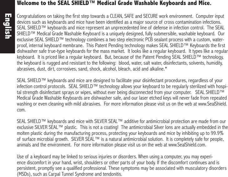 Welcome to the SEAL SHIELD™ Medical Grade Washable Keyboards and Mice. Congratulations on taking the first step towards a CLEAN, SAFE and SECURE work environment.  Computer input devices such as keyboards and mice have been identified as a major source of cross contamination infections.  SEAL SHIELD™ keyboards and mice represent an unprecedented line of defense in infection control.  The SEAL SHIELD™ Medical Grade Washable Keyboard is a uniquely designed, fully submersible, washable keyboard.  Our exclusive SEAL SHIELD™ technology combines a two step electronic PCB sealant process with a custom, water-proof, internal keyboard membrane.  This Patent Pending technology makes SEAL SHIELD™ Keyboards the first dishwasher safe true-type keyboards for the mass market.  It looks like a regular keyboard.  It types like a regular keyboard.  It is priced like a regular keyboard.  But, because of the Patent Pending SEAL SHIELD™ technology, the keyboard is rugged and resistant to the following:  blood, water, salt water, disinfectants, solvents, humidity, abrasives, dust, dirt, corrosives, sand, shock, alcohol, bleach, acid and alkaline.* SEAL SHIELD™ keyboards and mice are designed to facilitate your disinfectant procedures, regardless of your infection control protocols.  SEAL SHIELD™ technology allows your keyboard to be regularly sterilized with hospi-tal strength disinfectant sprays or wipes, without ever being disconnected from your computer.   SEAL SHIELD™ Medical Grade Washable Keyboards are dishwasher safe, and our laser etched keys will never fade from repeated washing or even cleaning with mild abrasives.  For more information please visit us on the web at www.SealShield.com.SEAL SHIELD™ keyboards and mice with SILVER SEAL™ additive for antimicrobial protection are made from our exclusive SILVER SEAL™ plastic.  This is not a coating!  The antimicrobial Silver Ions are actually embedded in the molten plastic during the manufacturing process, protecting your keyboards and mice by inhibiting up to 99.9% of surface microbial growth.  SILVER SEAL™ is a natural antimicrobial solution.  It is completely safe for people, animals and the environment.  For more information please visit us on the web at www.SealShield.com.Use of a keyboard may be linked to serious injuries or disorders. When using a computer, you may experi-ence discomfort in your hand, wrist, shoulders or other parts of your body. If the discomfort continues and is persistent, promptly see a qualified professional. These symptoms may be associated with musculatory disorders (MSDs), such as Carpal Tunnel Syndrome and tendonitis. English