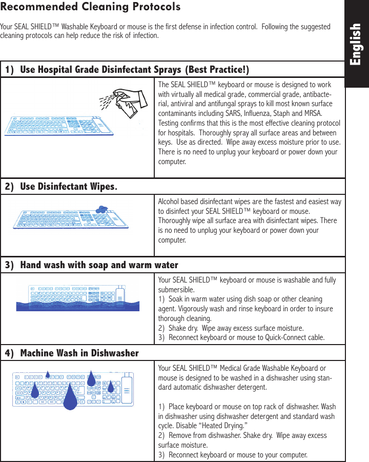 1)  Use Hospital Grade Disinfectant Sprays (Best Practice!)The SEAL SHIELD™ keyboard or mouse is designed to work with virtually all medical grade, commercial grade, antibacte-rial, antiviral and antifungal sprays to kill most known surface contaminants including SARS, Influenza, Staph and MRSA. Testing confirms that this is the most effective cleaning protocol for hospitals.  Thoroughly spray all surface areas and between keys.  Use as directed.  Wipe away excess moisture prior to use.  There is no need to unplug your keyboard or power down your computer.2)  Use Disinfectant Wipes.  Alcohol based disinfectant wipes are the fastest and easiest way to disinfect your SEAL SHIELD™ keyboard or mouse. Thoroughly wipe all surface area with disinfectant wipes. There is no need to unplug your keyboard or power down your computer.3)  Hand wash with soap and warm waterYour SEAL SHIELD™ keyboard or mouse is washable and fully submersible.1)  Soak in warm water using dish soap or other cleaning agent. Vigorously wash and rinse keyboard in order to insure thorough cleaning.2)  Shake dry.  Wipe away excess surface moisture.3)  Reconnect keyboard or mouse to Quick-Connect cable.4)  Machine Wash in DishwasherYour SEAL SHIELD™ Medical Grade Washable Keyboard or mouse is designed to be washed in a dishwasher using stan-dard automatic dishwasher detergent.  1)  Place keyboard or mouse on top rack of dishwasher. Wash in dishwasher using dishwasher detergent and standard wash cycle. Disable “Heated Drying.”2)  Remove from dishwasher. Shake dry.  Wipe away excess surface moisture.3)  Reconnect keyboard or mouse to your computer.EnglishRecommended Cleaning ProtocolsYour SEAL SHIELD™ Washable Keyboard or mouse is the first defense in infection control.  Following the suggested cleaning protocols can help reduce the risk of infection.
