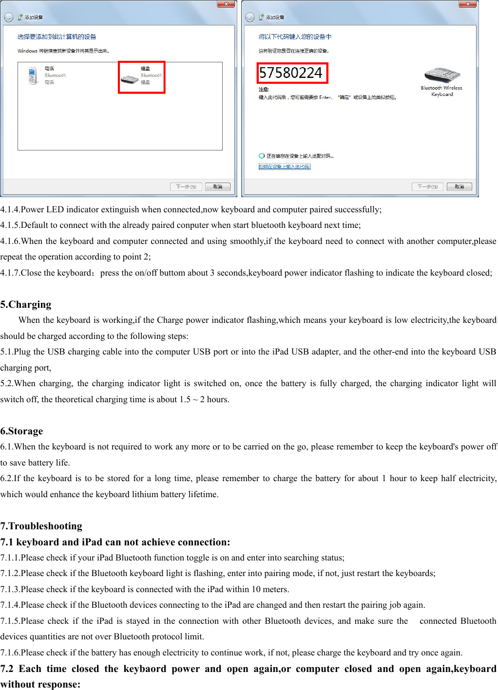 4.1.4.Power LED indicator extinguish when connected,now keyboard and computer paired successfully;4.1.5.Default to connect with the already paired conputer when start bluetooth keyboard next time;4.1.6.When the keyboard and computer connected and using smoothly,if the keyboard need to connect with another computer,pleaserepeat the operation according to point 2;4.1.7.Close the keyboard：press the on/off buttom about 3 seconds,keyboard power indicator flashing to indicate the keyboard closed;5.ChargingWhen the keyboard is working,if the Charge power indicator flashing,which means your keyboard is low electricity,the keyboardshould be charged according to the following steps:5.1.Plug the USB charging cable into the computer USB port or into the iPad USB adapter, and the other-end into the keyboard USBcharging port,5.2.When charging, the charging indicator light is switched on, once the battery is fully charged, the charging indicator light willswitch off, the theoretical charging time is about 1.5 ~ 2 hours.6.Storage6.1.When the keyboard is not required to work any more or to be carried on the go, please remember to keep the keyboard&apos;s power offto save battery life.6.2.If the keyboard is to be stored for a long time, please remember to charge the battery for about 1 hour to keep half electricity,which would enhance the keyboard lithium battery lifetime.7.Troubleshooting7.1 keyboard and iPad can not achieve connection:7.1.1.Please check if your iPad Bluetooth function toggle is on and enter into searching status;7.1.2.Please check if the Bluetooth keyboard light is flashing, enter into pairing mode, if not, just restart the keyboards;7.1.3.Please check if the keyboard is connected with the iPad within 10 meters.7.1.4.Please check if the Bluetooth devices connecting to the iPad are changed and then restart the pairing job again.7.1.5.Please check if the iPad is stayed in the connection with other Bluetooth devices, and make sure the connected Bluetoothdevices quantities are not over Bluetooth protocol limit.7.1.6.Please check if the battery has enough electricity to continue work, if not, please charge the keyboard and try once again.7.2 Each time closed the keybaord power and open again,or computer closed and open again,keyboardwithout response: