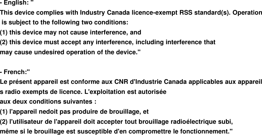 - English: &quot;This device complies with Industry Canada licence-exempt RSS standard(s). Operationis subject to the following two conditions:(1) this device may not cause interference, and(2) this device must accept any interference, including interference thatmay cause undesired operation of the device.&quot;- French:&quot;Le présent appareil est conforme aux CNR d&apos;Industrie Canada applicables aux appareils radio exempts de licence. L&apos;exploitation est autoriséeaux deux conditions suivantes :(1) l&apos;appareil nedoit pas produire de brouillage, et(2) l&apos;utilisateur de l&apos;appareil doit accepter tout brouillage radioélectrique subi,même si le brouillage est susceptible d&apos;en compromettre le fonctionnement.&quot;