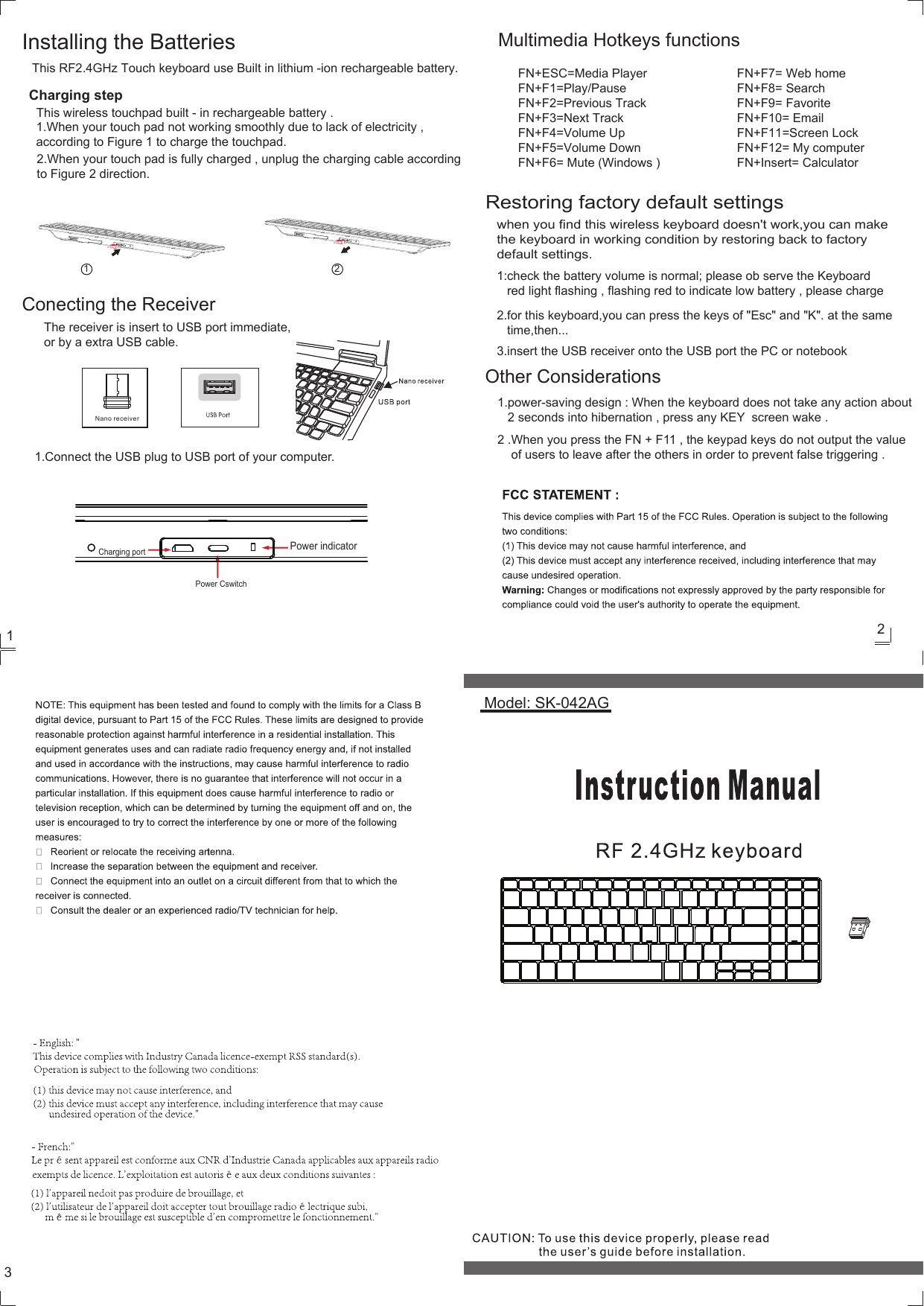 FN+ESC=Media Player  FN+F1=Play/PauseFN+F2=Previous Track  FN+F3=Next Track  FN+F4=Volume Up FN+F5=Volume DownFN+F6= Mute (Windows )FN+F7= Web homeFN+F8= SearchFN+F9= FavoriteFN+F10= EmailFN+F11=Screen LockFN+F12= My computerFN+Insert= Calculator123Restoring factory default settingswhen you find this wireless keyboard doesn't work,you can make the keyboard in working condition by restoring back to factory default settings.     Model: SK-042AGThis RF2.4GHz Touch keyboard use Built in lithium -ion rechargeable battery.Charging stepThis wireless touchpad built - in rechargeable battery .1.When your touch pad not working smoothly due to lack of electricity , according to Figure 1 to charge the touchpad.2.When your touch pad is fully charged , unplug the charging cable according to Figure 2 direction.Installing the Batteries1 2The receiver is insert to USB port immediate,or by a extra USB cable.Nano receiverConecting the ReceiverMultimedia Hotkeys functions1.Connect the USB plug to USB port of your computer.1:check the battery volume is normal; please ob serve the Keyboard    red light flashing , flashing red to indicate low battery , please charge2.for this keyboard,you can press the keys of "Esc" and "K". at the same    time,then...3.insert the USB receiver onto the USB port the PC or notebookOther Considerations1.power-saving design : When the keyboard does not take any action about    2 seconds into hibernation , press any KEY  screen wake .2 .When you press the FN + F11 , the keypad keys do not output the value     of users to leave after the others in order to prevent false triggering .Charging portPower CswitchPower indicator