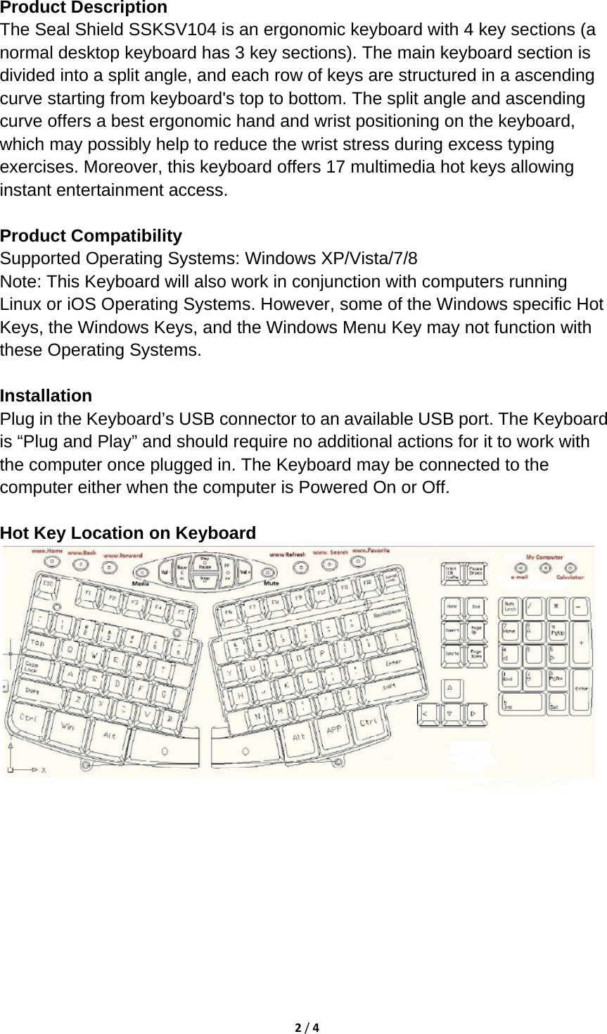 2/4Product Description   The Seal Shield SSKSV104 is an ergonomic keyboard with 4 key sections (a normal desktop keyboard has 3 key sections). The main keyboard section is divided into a split angle, and each row of keys are structured in a ascending curve starting from keyboard&apos;s top to bottom. The split angle and ascending curve offers a best ergonomic hand and wrist positioning on the keyboard, which may possibly help to reduce the wrist stress during excess typing exercises. Moreover, this keyboard offers 17 multimedia hot keys allowing instant entertainment access.    Product Compatibility   Supported Operating Systems: Windows XP/Vista/7/8   Note: This Keyboard will also work in conjunction with computers running Linux or iOS Operating Systems. However, some of the Windows specific Hot Keys, the Windows Keys, and the Windows Menu Key may not function with these Operating Systems.   Installation  Plug in the Keyboard’s USB connector to an available USB port. The Keyboard is “Plug and Play” and should require no additional actions for it to work with the computer once plugged in. The Keyboard may be connected to the computer either when the computer is Powered On or Off.    Hot Key Location on Keyboard   