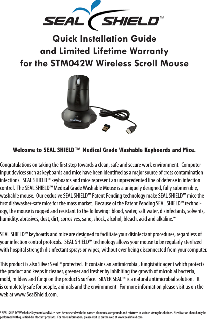 Quick Installation Guide and Limited Lifetime Warrantyfor the STM042W Wireless Scroll MouseWelcome to SEAL SHIELD™ Medical Grade Washable Keyboards and Mice. Congratulations on taking the rst step towards a clean, safe and secure work environment.  Computer input devices such as keyboards and mice have been identied as a major source of cross contamination infections.  SEAL SHIELD™ keyboards and mice represent an unprecedented line of defense in infection control.  The SEAL SHIELD™ Medical Grade Washable Mouse is a uniquely designed, fully submersible, washable mouse.  Our exclusive SEAL SHIELD™ Patent Pending technology make SEAL SHIELD™ mice the rst dishwasher-safe mice for the mass market.  Because of the Patent Pending SEAL SHIELD™ technol-ogy, the mouse is rugged and resistant to the following:  blood, water, salt water, disinfectants, solvents, humidity, abrasives, dust, dirt, corrosives, sand, shock, alcohol, bleach, acid and alkaline.* SEAL SHIELD™ keyboards and mice are designed to facilitate your disinfectant procedures, regardless of your infection control protocols.  SEAL SHIELD™ technology allows your mouse to be regularly sterilized with hospital strength disinfectant sprays or wipes, without ever being disconnected from your computer.   This product is also Silver Seal™ protected.  It contains an antimicrobial, fungistatic agent which protects the product and keeps it cleaner, greener and fresher by inhibiting the growth of microbial bacteria, mold, mildew and fungi on the product’s surface.  SILVER SEAL™ is a natural antimicrobial solution.   It is completely safe for people, animals and the environment.  For more information please visit us on the web at www.SealShield.com.* SEAL SHIELD™ Washable Keyboards and Mice have been tested with the named elements, compounds and mixtures in various strength solutions.  Sterilization should only be performed with qualied disinfectant products.  For more information, please visit us on the web at www.sealshield.com.