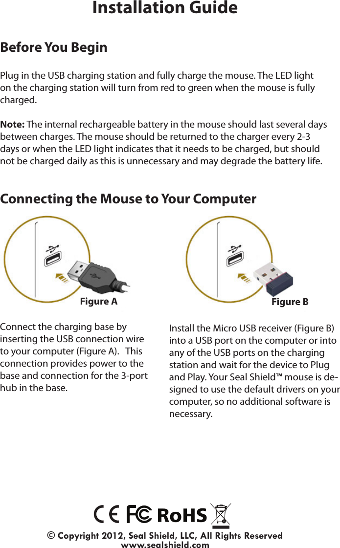 Installation Guide© Copyright 2012, Seal Shield, LLC, All Rights Reservedwww.sealshield.comBefore You BeginPlug in the USB charging station and fully charge the mouse. The LED light on the charging station will turn from red to green when the mouse is fully charged.Note: The internal rechargeable battery in the mouse should last several days between charges. The mouse should be returned to the charger every 2-3 days or when the LED light indicates that it needs to be charged, but should not be charged daily as this is unnecessary and may degrade the battery life.Install the Micro USB receiver (Figure B) into a USB port on the computer or into any of the USB ports on the charging station and wait for the device to Plug and Play. Your Seal Shield™ mouse is de-signed to use the default drivers on your computer, so no additional software is necessary.Figure A Figure BConnect the charging base by inserting the USB connection wire to your computer (Figure A).   This connection provides power to the base and connection for the 3-port hub in the base.Connecting the Mouse to Your Computer
