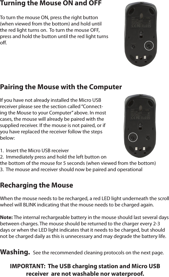 Turning the Mouse ON and OFFTo turn the mouse ON, press the right button (when viewed from the bottom) and hold until the red light turns on.  To turn the mouse OFF, press and hold the button until the red light turns o.Pairing the Mouse with the ComputerIf you have not already installed the Micro USB receiver please see the section called “Connect-ing the Mouse to your Computer” above. In most cases, the mouse will already be paired with the supplied receiver. If the mouse is not paired, or if you have replaced the receiver follow the steps below:1.  Insert the Micro USB receiver2.  Immediately press and hold the left button on   the bottom of the mouse for 5 seconds (when viewed from the bottom)3.  The mouse and receiver should now be paired and operationalRecharging the MouseWhen the mouse needs to be recharged, a red LED light underneath the scroll wheel will BLINK indicating that the mouse needs to be charged again. Note: The internal rechargeable battery in the mouse should last several days between charges. The mouse should be returned to the charger every 2-3 days or when the LED light indicates that it needs to be charged, but should not be charged daily as this is unnecessary and may degrade the battery life.Washing.  See the recommended cleaning protocols on the next page.  IMPORTANT:  The USB charging station and Micro USB  receiver  are not washable nor waterproof.