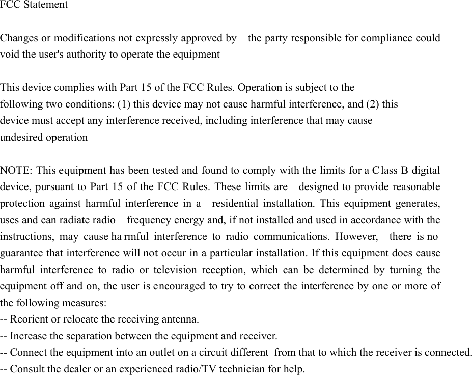 FCC Statement  Changes or modifications not expressly approved by    the party responsible for compliance could void the user&apos;s authority to operate the equipment    This device complies with Part 15 of the FCC Rules. Operation is subject to the following two conditions: (1) this device may not cause harmful interference, and (2) this device must accept any interference received, including interference that may cause undesired operation  NOTE: This equipment has been tested and found to comply with the limits for a C lass B digital device, pursuant to Part 15 of the FCC Rules. These limits are    designed to provide reasonable protection against harmful interference in a  residential installation. This equipment generates, uses and can radiate radio    frequency energy and, if not installed and used in accordance with the   instructions, may cause ha rmful interference to radio communications. However,  there is no guarantee that interference will not occur in a particular installation. If this equipment does cause harmful interference to radio or television reception, which can be determined by turning the equipment off and on, the user is encouraged to try to correct the interference by one or more of the following measures:   -- Reorient or relocate the receiving antenna.  -- Increase the separation between the equipment and receiver.         -- Connect the equipment into an outlet on a circuit different from that to which the receiver is connected.  -- Consult the dealer or an experienced radio/TV technician for help.   