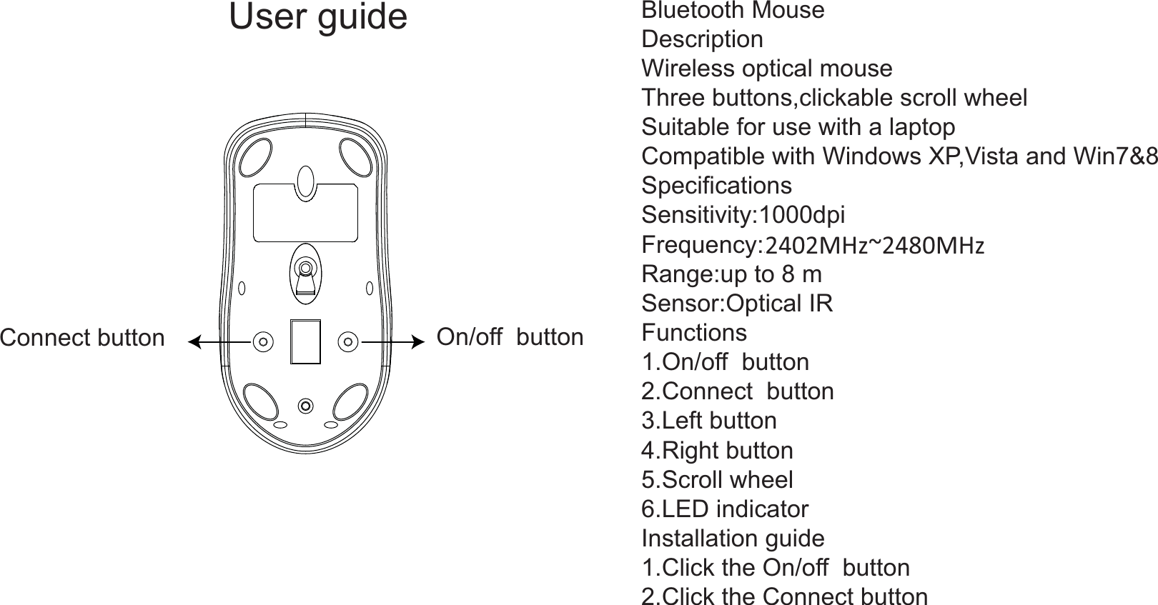 Connect button On/off  buttonBluetooth MouseDescriptionWireless optical mouse Three buttons,clickable scroll wheel Suitable for use with a laptopCompatible with Windows XP,Vista and Win7&amp;8SpecificationsSensitivity:1000dpiFrequency:2.4GHzRange:up to 8 mSensor:Optical IRFunctions1.On/off  button2.Connect  button3.Left button4.Right button5.Scroll wheel6.LED indicatorInstallation guide1.Click the On/off  button2.Click the Connect button User guide2402MHz~2480MHz