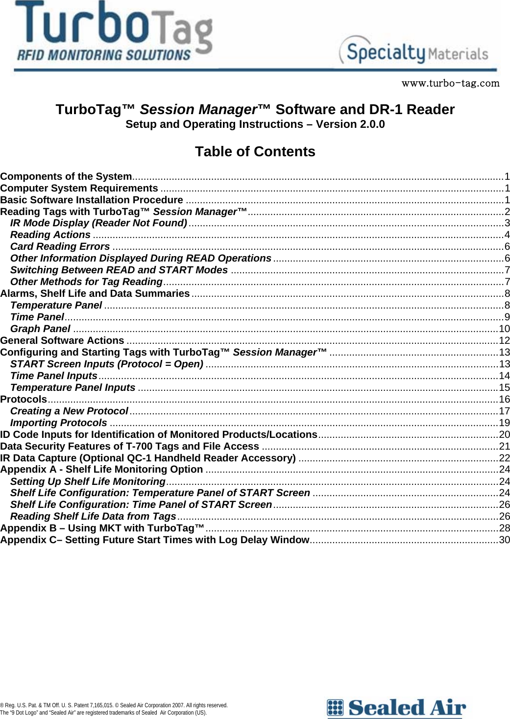                        www.turbo-tag.com  TurboTag&trade; Session Manager&trade; Software and DR-1 Reader Setup and Operating Instructions &ndash; Version 2.0.0  Table of Contents  Components of the System....................................................................................................................................1 Computer System Requirements ..........................................................................................................................1 Basic Software Installation Procedure .................................................................................................................1 Reading Tags with TurboTag&trade; Session Manager&trade;...........................................................................................2 IR Mode Display (Reader Not Found)................................................................................................................3 Reading Actions ..................................................................................................................................................4 Card Reading Errors ...........................................................................................................................................6 Other Information Displayed During READ Operations..................................................................................6 Switching Between READ and START Modes .................................................................................................7 Other Methods for Tag Reading.........................................................................................................................7 Alarms, Shelf Life and Data Summaries...............................................................................................................8 Temperature Panel ..............................................................................................................................................8 Time Panel............................................................................................................................................................9 Graph Panel .......................................................................................................................................................10 General Software Actions ....................................................................................................................................12 Configuring and Starting Tags with TurboTag&trade; Session Manager&trade; ............................................................13 START Screen Inputs (Protocol = Open) ........................................................................................................13 Time Panel Inputs..............................................................................................................................................14 Temperature Panel Inputs ................................................................................................................................15 Protocols................................................................................................................................................................16 Creating a New Protocol...................................................................................................................................17 Importing Protocols ..........................................................................................................................................19 ID Code Inputs for Identification of Monitored Products/Locations................................................................20 Data Security Features of T-700 Tags and File Access ....................................................................................21 IR Data Capture (Optional QC-1 Handheld Reader Accessory) .......................................................................22 Appendix A - Shelf Life Monitoring Option ........................................................................................................24 Setting Up Shelf Life Monitoring......................................................................................................................24 Shelf Life Configuration: Temperature Panel of START Screen ..................................................................24 Shelf Life Configuration: Time Panel of START Screen................................................................................26 Reading Shelf Life Data from Tags..................................................................................................................26 Appendix B &ndash; Using MKT with TurboTag&trade;........................................................................................................28 Appendix C&ndash; Setting Future Start Times with Log Delay Window...................................................................30 &reg; Reg. U.S. Pat. &amp; TM Off. U. S. Patent 7,165,015. &copy; Sealed Air Corporation 2007. All rights reserved.  The &ldquo;9 Dot Logo&rdquo; and &ldquo;Sealed Air&rdquo; are registered trademarks of Sealed Air Corporation (US).       