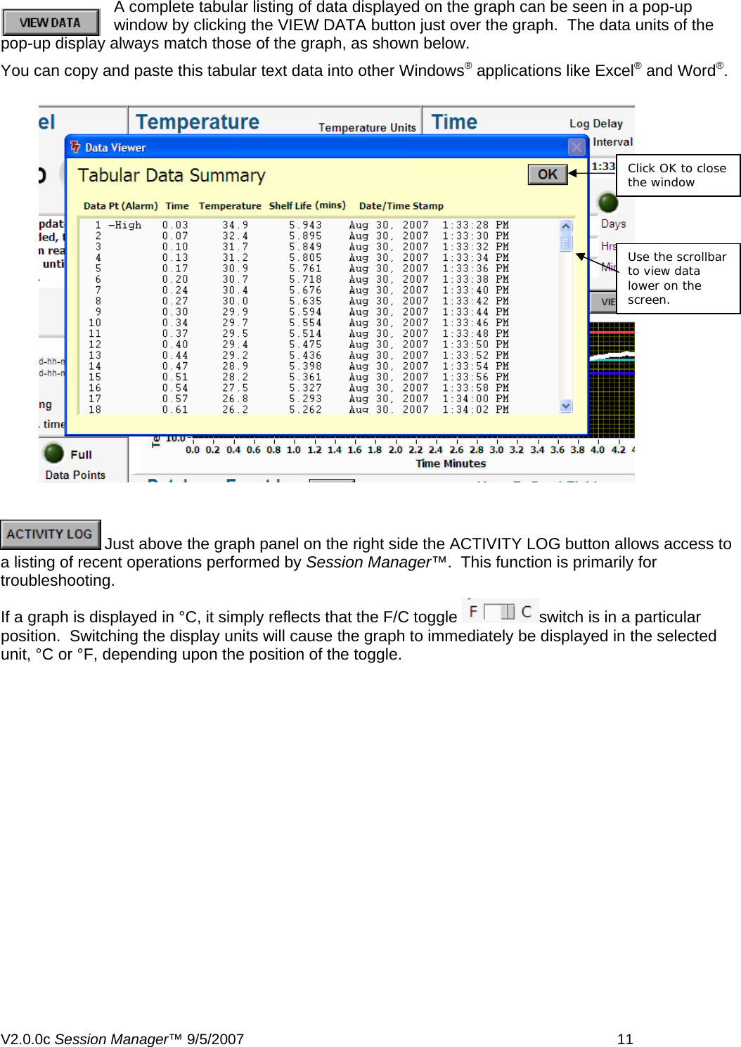 A complete tabular listing of data displayed on the graph can be seen in a pop-up window by clicking the VIEW DATA button just over the graph.  The data units of the pop-up display always match those of the graph, as shown below.  You can copy and paste this tabular text data into other Windows&reg; applications like Excel&reg; and Word&reg;.   Click OK to close the window Use the scrollbar to view data lower on the screen.   Just above the graph panel on the right side the ACTIVITY LOG button allows access to a listing of recent operations performed by Session Manager&trade;.  This function is primarily for troubleshooting. If a graph is displayed in &deg;C, it simply reflects that the F/C toggle  switch is in a particular position.  Switching the display units will cause the graph to immediately be displayed in the selected unit, &deg;C or &deg;F, depending upon the position of the toggle.  V2.0.0c Session Manager&trade; 9/5/2007    11   
