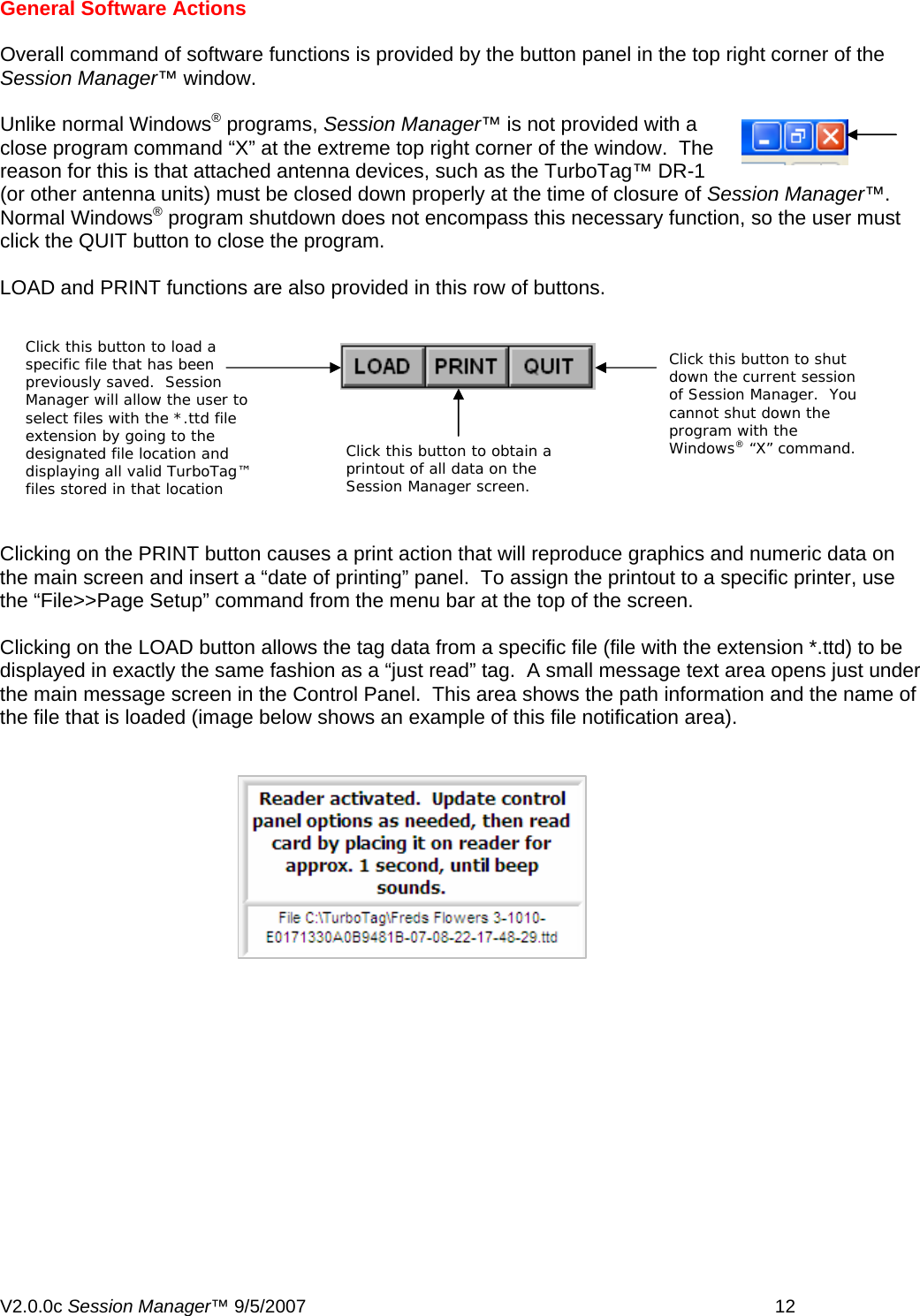 General Software Actions  Overall command of software functions is provided by the button panel in the top right corner of the Session Manager&trade; window.  Unlike normal Windows&reg; programs, Session Manager&trade; is not provided with a close program command &ldquo;X&rdquo; at the extreme top right corner of the window.  The reason for this is that attached antenna devices, such as the TurboTag&trade; DR-1 (or other antenna units) must be closed down properly at the time of closure of Session Manager&trade;.  Normal Windows&reg; program shutdown does not encompass this necessary function, so the user must click the QUIT button to close the program.  LOAD and PRINT functions are also provided in this row of buttons.  Click thdown thof Session Manager.  You cannot shut down the program with the Windows&reg; &ldquo;X&rdquo; command. Click this button to obtain a printout of all data on the Session Manager screen.   Click this button to load a specific file that has been previously saved.  Session Manager will allow the user to select files with the *.ttd file extension by going to the designated file location and displaying all valid TurboTag&trade; files stored in that location is button to shut e current session Clicking on the PRINT button causes a print action that will reproduce graphics and numeric data on the main screen and insert a &ldquo;date of printing&rdquo; panel.  To assign the printout to a specific printer, use the &ldquo;File>>Page Setup&rdquo; command from the menu bar at the top of the screen.  Clicking on the LOAD button allows the tag data from a specific file (file with the extension *.ttd) to be displayed in exactly the same fashion as a &ldquo;just read&rdquo; tag.  A small message text area opens just under the main message screen in the Control Panel.  This area shows the path information and the name of the file that is loaded (image below shows an example of this file notification area).   V2.0.0c Session Manager&trade; 9/5/2007    12   