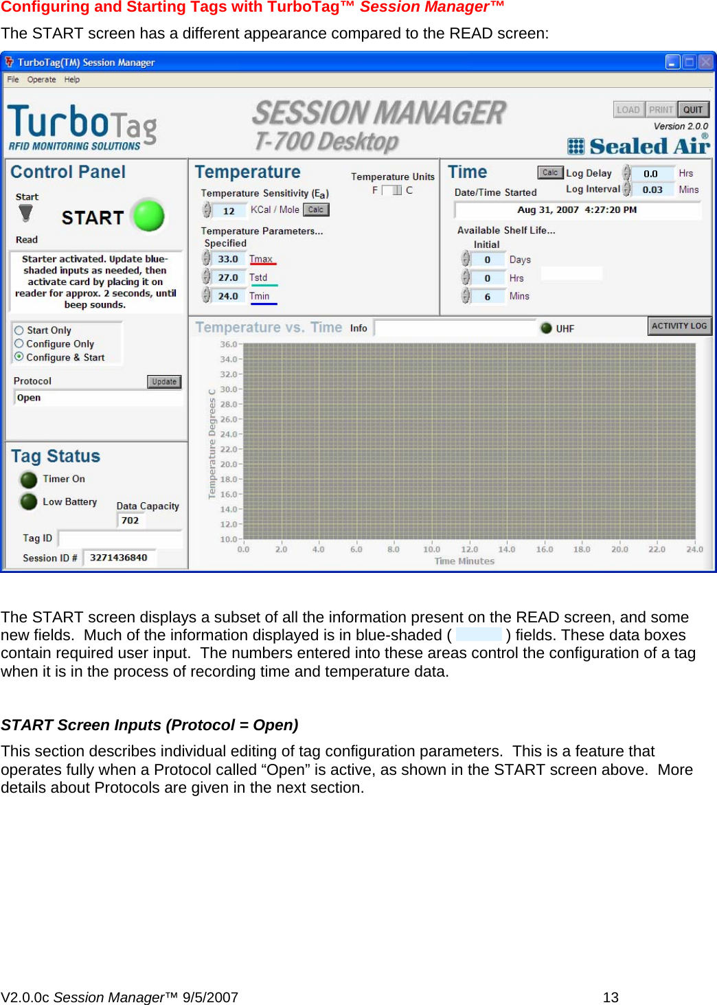  Configuring and Starting Tags with TurboTag&trade; Session Manager&trade; The START screen has a different appearance compared to the READ screen:    The START screen displays a subset of all the information present on the READ screen, and some new fields.  Much of the information displayed is in blue-shaded (   ) fields. These data boxes contain required user input.  The numbers entered into these areas control the configuration of a tag when it is in the process of recording time and temperature data.  START Screen Inputs (Protocol = Open)  This section describes individual editing of tag configuration parameters.  This is a feature that operates fully when a Protocol called &ldquo;Open&rdquo; is active, as shown in the START screen above.  More details about Protocols are given in the next section. V2.0.0c Session Manager&trade; 9/5/2007    13   