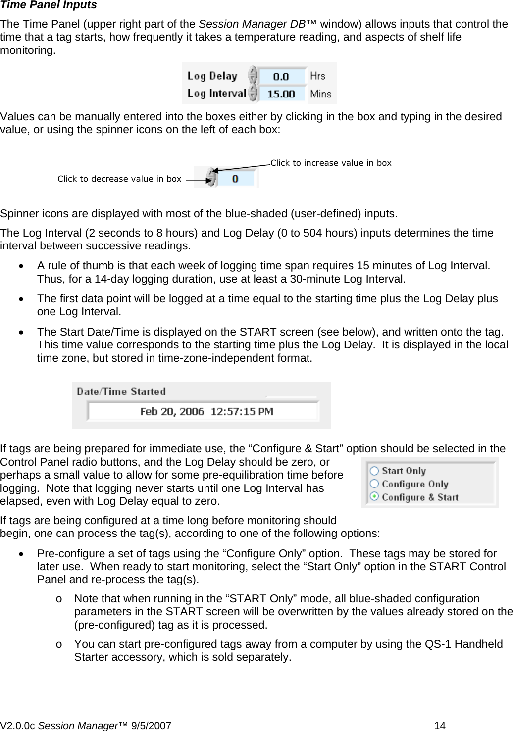 Time Panel Inputs The Time Panel (upper right part of the Session Manager DB&trade; window) allows inputs that control the time that a tag starts, how frequently it takes a temperature reading, and aspects of shelf life monitoring.   Values can be manually entered into the boxes either by clicking in the box and typing in the desired value, or using the spinner icons on the left of each box:  Click to increase value in box Click to decrease value in box Spinner icons are displayed with most of the blue-shaded (user-defined) inputs. The Log Interval (2 seconds to 8 hours) and Log Delay (0 to 504 hours) inputs determines the time interval between successive readings.  &bull;  A rule of thumb is that each week of logging time span requires 15 minutes of Log Interval.  Thus, for a 14-day logging duration, use at least a 30-minute Log Interval. &bull;  The first data point will be logged at a time equal to the starting time plus the Log Delay plus one Log Interval. &bull;  The Start Date/Time is displayed on the START screen (see below), and written onto the tag.  This time value corresponds to the starting time plus the Log Delay.  It is displayed in the local time zone, but stored in time-zone-independent format.  If tags are being prepared for immediate use, the &ldquo;Configure &amp; Start&rdquo; option should be selected in the Control Panel radio buttons, and the Log Delay should be zero, or perhaps a small value to allow for some pre-equilibration time before logging.  Note that logging never starts until one Log Interval has elapsed, even with Log Delay equal to zero. If tags are being configured at a time long before monitoring should begin, one can process the tag(s), according to one of the following options: &bull;  Pre-configure a set of tags using the &ldquo;Configure Only&rdquo; option.  These tags may be stored for later use.  When ready to start monitoring, select the &ldquo;Start Only&rdquo; option in the START Control Panel and re-process the tag(s). o  Note that when running in the &ldquo;START Only&rdquo; mode, all blue-shaded configuration parameters in the START screen will be overwritten by the values already stored on the (pre-configured) tag as it is processed. o  You can start pre-configured tags away from a computer by using the QS-1 Handheld Starter accessory, which is sold separately.  V2.0.0c Session Manager&trade; 9/5/2007    14   
