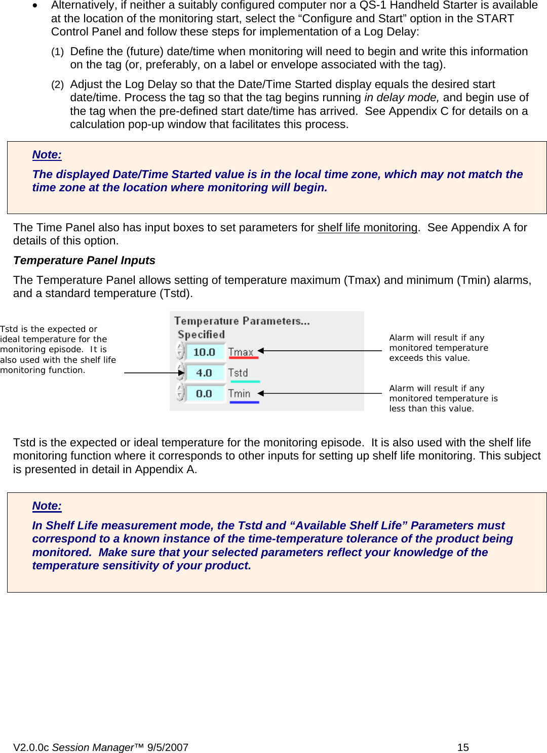 &bull;  Alternatively, if neither a suitably configured computer nor a QS-1 Handheld Starter is available at the location of the monitoring start, select the &ldquo;Configure and Start&rdquo; option in the START Control Panel and follow these steps for implementation of a Log Delay: (1)  Define the (future) date/time when monitoring will need to begin and write this information on the tag (or, preferably, on a label or envelope associated with the tag). (2)  Adjust the Log Delay so that the Date/Time Started display equals the desired start date/time. Process the tag so that the tag begins running in delay mode, and begin use of the tag when the pre-defined start date/time has arrived.  See Appendix C for details on a calculation pop-up window that facilitates this process. Note: The displayed Date/Time Started value is in the local time zone, which may not match the time zone at the location where monitoring will begin.  The Time Panel also has input boxes to set parameters for shelf life monitoring.  See Appendix A for details of this option. Temperature Panel Inputs The Temperature Panel allows setting of temperature maximum (Tmax) and minimum (Tmin) alarms, and a standard temperature (Tstd). Tstd is the expected or ideal temperature for the monitoring episode.  It is also used with the shelf life monitoring function where it corresponds to other inputs for setting up shelf life monitoring. This subject is presented in detail in Appendix A.  Note: In Shelf Life measurement mode, the Tstd and &ldquo;Available Shelf Life&rdquo; Parameters must correspond to a known instance of the time-temperature tolerance of the product being monitored.  Make sure that your selected parameters reflect your knowledge of the temperature sensitivity of your product.  Tstd is the expected or ideal temperature for the monitoring episode.  It is also used with the shelf life monitoring function. Alarm will result if any monitored temperature exceeds this value. Alarm will result if any monitored temperature is less than this value. V2.0.0c Session Manager&trade; 9/5/2007    15   