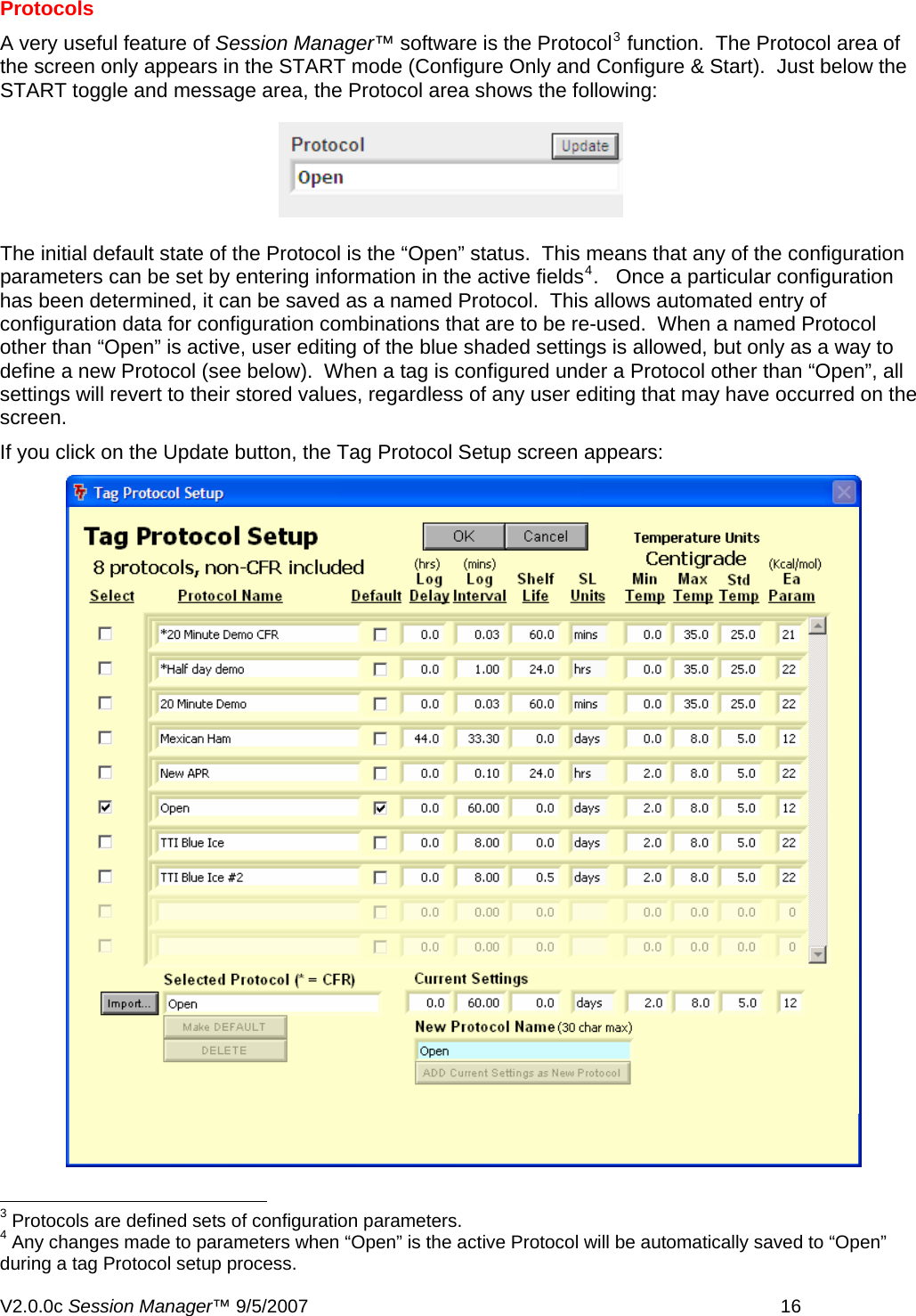 Protocols A very useful feature of Session Manager&trade; software is the Protocol3 function.  The Protocol area of the screen only appears in the START mode (Configure Only and Configure &amp; Start).  Just below the START toggle and message area, the Protocol area shows the following: The initial default state of the Protocol is the &ldquo;Open&rdquo; status.  This means that any of the configuration parameters can be set by entering information in the active fields4.   Once a particular configuration has been determined, it can be saved as a named Protocol.  This allows automated entry of configuration data for configuration combinations that are to be re-used.  When a named Protocol other than &ldquo;Open&rdquo; is active, user editing of the blue shaded settings is allowed, but only as a way to define a new Protocol (see below).  When a tag is configured under a Protocol other than &ldquo;Open&rdquo;, all settings will revert to their stored values, regardless of any user editing that may have occurred on the screen. If you click on the Update button, the Tag Protocol Setup screen appears:                                                         3 Protocols are defined sets of configuration parameters. 4 Any changes made to parameters when &ldquo;Open&rdquo; is the active Protocol will be automatically saved to &ldquo;Open&rdquo; during a tag Protocol setup process. V2.0.0c Session Manager&trade; 9/5/2007    16   