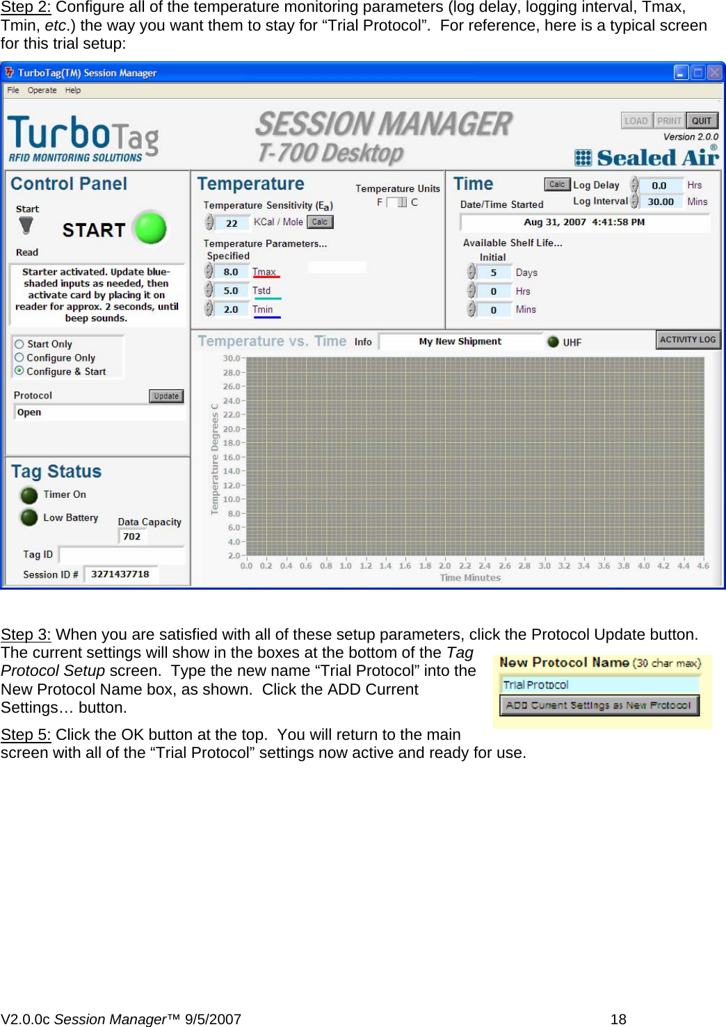 Step 2: Configure all of the temperature monitoring parameters (log delay, logging interval, Tmax, Tmin, etc.) the way you want them to stay for &ldquo;Trial Protocol&rdquo;.  For reference, here is a typical screen for this trial setup:   Step 3: When you are satisfied with all of these setup parameters, click the Protocol Update button.  The current settings will show in the boxes at the bottom of the Tag Protocol Setup screen.  Type the new name &ldquo;Trial Protocol&rdquo; into the New Protocol Name box, as shown.  Click the ADD Current Settings&hellip; button. Step 5: Click the OK button at the top.  You will return to the main screen with all of the &ldquo;Trial Protocol&rdquo; settings now active and ready for use. V2.0.0c Session Manager&trade; 9/5/2007    18   