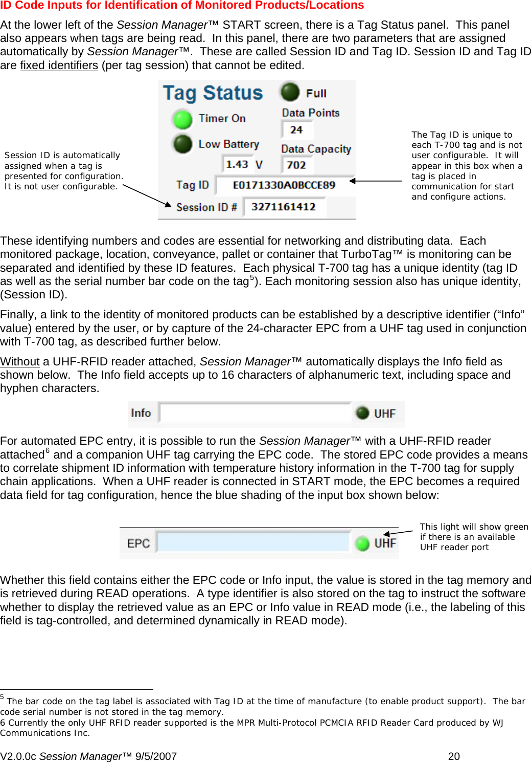ID Code Inputs for Identification of Monitored Products/Locations  At the lower left of the Session Manager&trade; START screen, there is a Tag Status panel.  This panel also appears when tags are being read.  In this panel, there are two parameters that are assigned automatically by Session Manager&trade;.  These are called Session ID and Tag ID. Session ID and Tag ID are fixed identifiers (per tag session) that cannot be edited.  rking and distributing data.  Each   be   the identity of monitored products can be established by a descriptive identifier (&ldquo;Info&rdquo; Session ID is automatically assigned when a tag is presented for configuration.  It is not user configurable.  The Tag ID is unique to each T-700 tag and is not user configurable.  It will appear in this box when a tag is placed in communication for start and configure actions.  These identifying numbers and codes are essential for netwomonitored package, location, conveyance, pallet or container that TurboTag&trade; is monitoring canseparated and identified by these ID features.  Each physical T-700 tag has a unique identity (tag IDas well as the serial number bar code on the tag5). Each monitoring session also has unique identity, (Session ID).    Finally, a link to value) entered by the user, or by capture of the 24-character EPC from a UHF tag used in conjunction with T-700 tag, as described further below. Without a UHF-RFID reader attached, Session Manager&trade; automatically displays the Info field as   shown below.  The Info field accepts up to 16 characters of alphanumeric text, including space andhyphen characters.  For automated EPC entry, it is possible to run the Session Manager&trade; with a UHF-RFID reader  eans  ag memory and                                                      attached6 and a companion UHF tag carrying the EPC code.  The stored EPC code provides a mto correlate shipment ID information with temperature history information in the T-700 tag for supply chain applications.  When a UHF reader is connected in START mode, the EPC becomes a requireddata field for tag configuration, hence the blue shading of the input box shown below:  Whether this field contains either the EPC code or Info input, the value is stored in the tThis light will show green if there is an available UHF reader port is retrieved during READ operations.  A type identifier is also stored on the tag to instruct the software whether to display the retrieved value as an EPC or Info value in READ mode (i.e., the labeling of this field is tag-controlled, and determined dynamically in READ mode).   5 The bar code on the tag label is associated with Tag ID at the time of manufacture (to enable product support).  The bar code serial number is not stored in the tag memory. 6 Currently the only UHF RFID reader supported is the MPR Multi-Protocol PCMCIA RFID Reader Card produced by WJ Communications Inc. V2.0.0c Session Manager&trade; 9/5/2007    20   