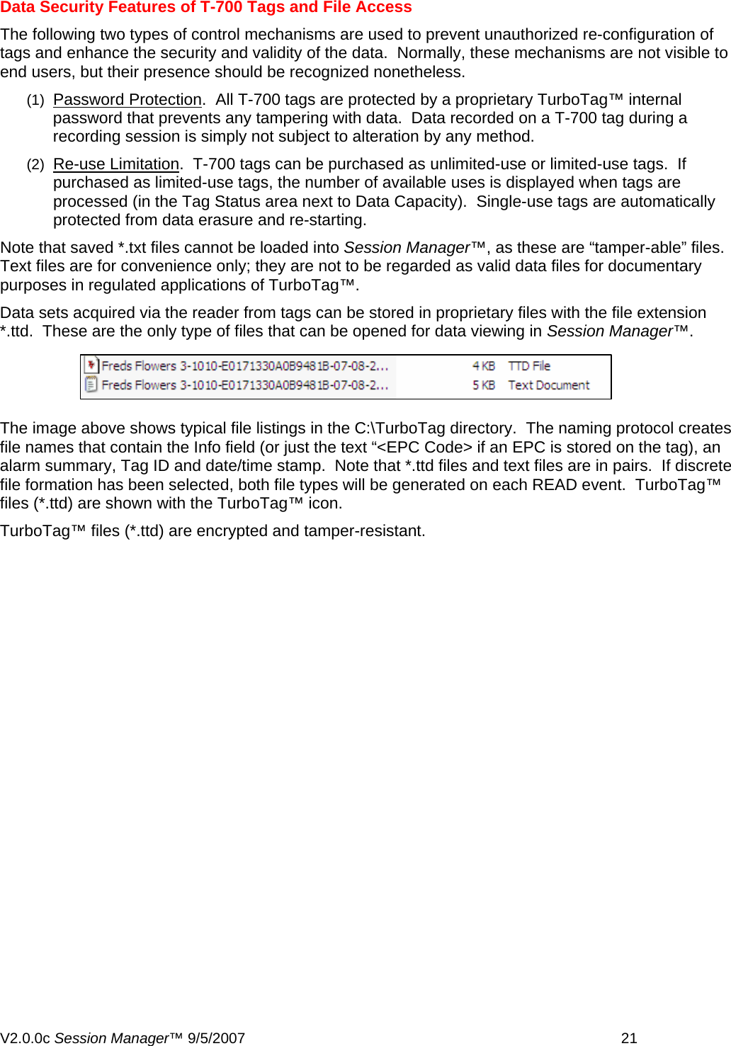 Data Security Features of T-700 Tags and File Access The following two types of control mechanisms are used to prevent unauthorized re-configuration of tags and enhance the security and validity of the data.  Normally, these mechanisms are not visible to end users, but their presence should be recognized nonetheless. (1)  Password Protection.  All T-700 tags are protected by a proprietary TurboTag&trade; internal password that prevents any tampering with data.  Data recorded on a T-700 tag during a recording session is simply not subject to alteration by any method. (2)  Re-use Limitation.  T-700 tags can be purchased as unlimited-use or limited-use tags.  If purchased as limited-use tags, the number of available uses is displayed when tags are processed (in the Tag Status area next to Data Capacity).  Single-use tags are automatically protected from data erasure and re-starting. Note that saved *.txt files cannot be loaded into Session Manager&trade;, as these are &ldquo;tamper-able&rdquo; files.  Text files are for convenience only; they are not to be regarded as valid data files for documentary purposes in regulated applications of TurboTag&trade;.   Data sets acquired via the reader from tags can be stored in proprietary files with the file extension *.ttd.  These are the only type of files that can be opened for data viewing in Session Manager&trade;.   The image above shows typical file listings in the C:\TurboTag directory.  The naming protocol creates file names that contain the Info field (or just the text &ldquo;<EPC Code> if an EPC is stored on the tag), an alarm summary, Tag ID and date/time stamp.  Note that *.ttd files and text files are in pairs.  If discrete file formation has been selected, both file types will be generated on each READ event.  TurboTag&trade; files (*.ttd) are shown with the TurboTag&trade; icon. TurboTag&trade; files (*.ttd) are encrypted and tamper-resistant.  V2.0.0c Session Manager&trade; 9/5/2007    21   