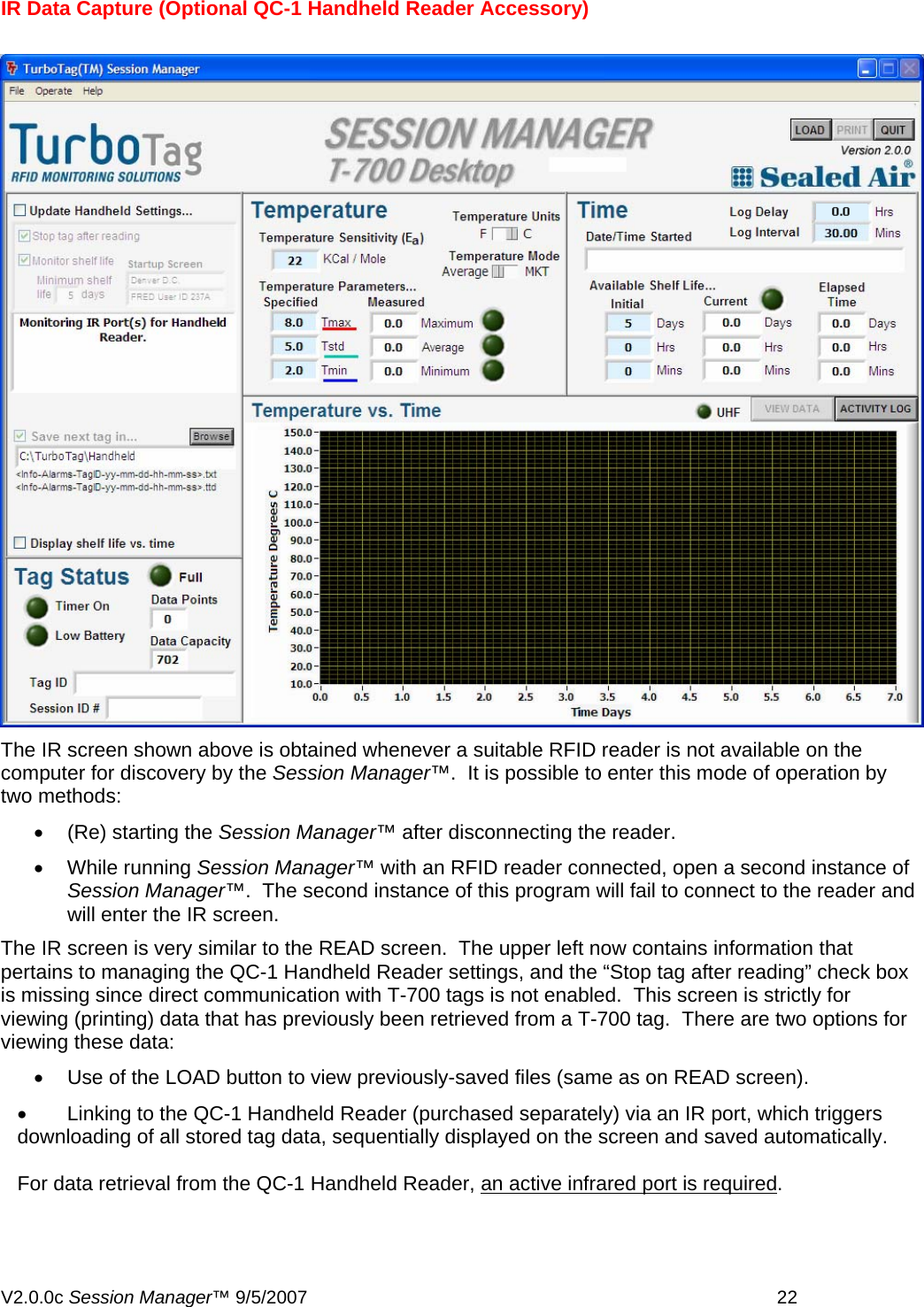 IR Data Capture (Optional QC-1 Handheld Reader Accessory)    The IR screen shown above is obtained whenever a suitable RFID reader is not available on the computer for discovery by the Session Manager&trade;.  It is possible to enter this mode of operation by two methods: &bull;  (Re) starting the Session Manager&trade; after disconnecting the reader.   &bull; While running Session Manager&trade; with an RFID reader connected, open a second instance of Session Manager&trade;.  The second instance of this program will fail to connect to the reader and will enter the IR screen. The IR screen is very similar to the READ screen.  The upper left now contains information that pertains to managing the QC-1 Handheld Reader settings, and the &ldquo;Stop tag after reading&rdquo; check box is missing since direct communication with T-700 tags is not enabled.  This screen is strictly for viewing (printing) data that has previously been retrieved from a T-700 tag.  There are two options for viewing these data: &bull;  Use of the LOAD button to view previously-saved files (same as on READ screen). &bull;  Linking to the QC-1 Handheld Reader (purchased separately) via an IR port, which triggers downloading of all stored tag data, sequentially displayed on the screen and saved automatically.    For data retrieval from the QC-1 Handheld Reader, an active infrared port is required. V2.0.0c Session Manager&trade; 9/5/2007    22   