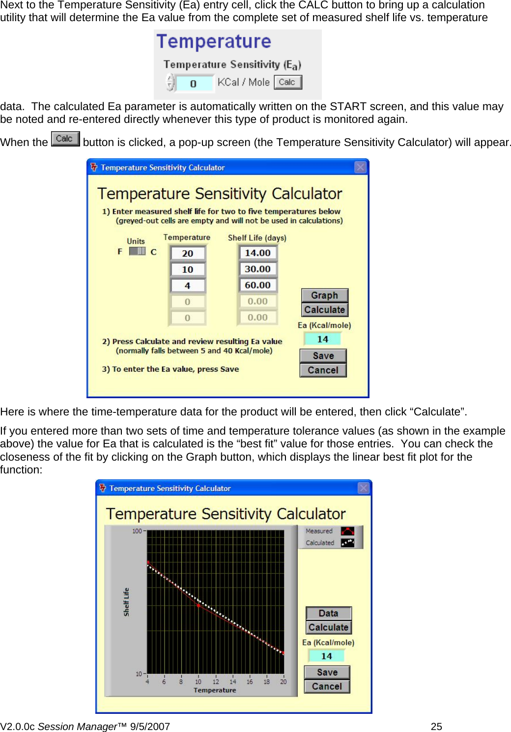 Next to the Temperature Sensitivity (Ea) entry cell, click the CALC button to bring up a calculation utility that will determine the Ea value from the complete set of measured shelf life vs. temperature data.  The calculated Ea parameter is automatically written on the START screen, and this value may be noted and re-entered directly whenever this type of product is monitored again. When the   button is clicked, a pop-up screen (the Temperature Sensitivity Calculator) will appear.  Here is where the time-temperature data for the product will be entered, then click &ldquo;Calculate&rdquo;. If you entered more than two sets of time and temperature tolerance values (as shown in the example above) the value for Ea that is calculated is the &ldquo;best fit&rdquo; value for those entries.  You can check the closeness of the fit by clicking on the Graph button, which displays the linear best fit plot for the function:V2.0.0c Session Manager&trade; 9/5/2007    25   
