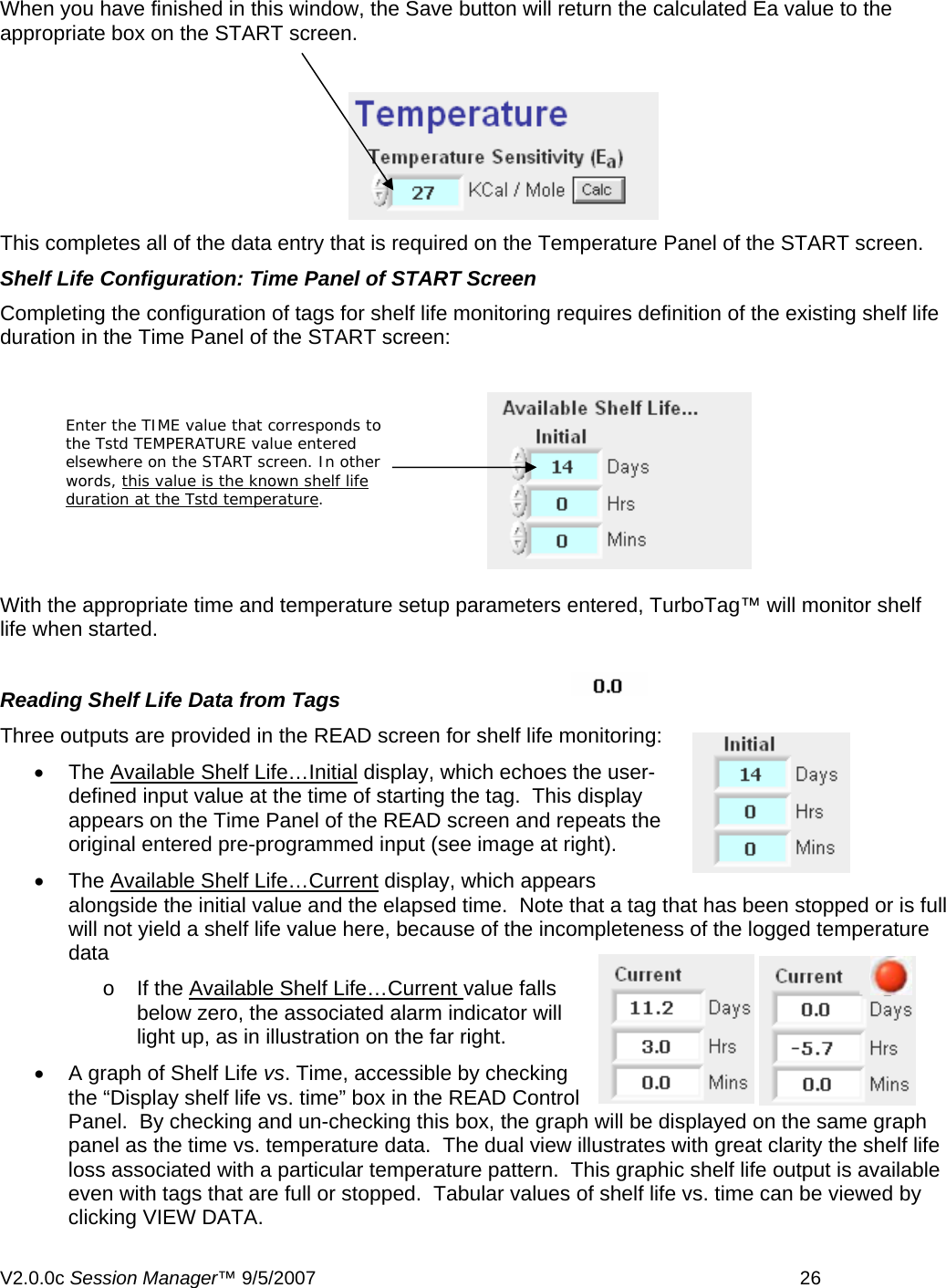   When you have finished in this window, the Save button will return the calculated Ea value to the appropriate box on the START screen.  This completes all of the data entry that is required on the Temperature Panel of the START screen. Shelf Life Configuration: Time Panel of START Screen Completing the configuration of tags for shelf life monitoring requires definition of the existing shelf life duration in the Time Panel of the START screen:   Enter the TIME value that corresponds to the Tstd TEMPERATURE value entered elsewhere on the START screen. In other words, this value is the known shelf life duration at the Tstd temperature.  With the appropriate time and temperature setup parameters entered, TurboTag&trade; will monitor shelf life when started.   Reading Shelf Life Data from Tags Three outputs are provided in the READ screen for shelf life monitoring: &bull; The Available Shelf Life&hellip;Initial display, which echoes the user-defined input value at the time of starting the tag.  This display appears on the Time Panel of the READ screen and repeats the original entered pre-programmed input (see image at right).   &bull; The Available Shelf Life&hellip;Current display, which appears alongside the initial value and the elapsed time.  Note that a tag that has been stopped or is full will not yield a shelf life value here, because of the incompleteness of the logged temperature data o If the Available Shelf Life&hellip;Current value falls below zero, the associated alarm indicator will light up, as in illustration on the far right. &bull;  A graph of Shelf Life vs. Time, accessible by checking the &ldquo;Display shelf life vs. time&rdquo; box in the READ Control Panel.  By checking and un-checking this box, the graph will be displayed on the same graph panel as the time vs. temperature data.  The dual view illustrates with great clarity the shelf life loss associated with a particular temperature pattern.  This graphic shelf life output is available even with tags that are full or stopped.  Tabular values of shelf life vs. time can be viewed by clicking VIEW DATA. V2.0.0c Session Manager&trade; 9/5/2007    26   