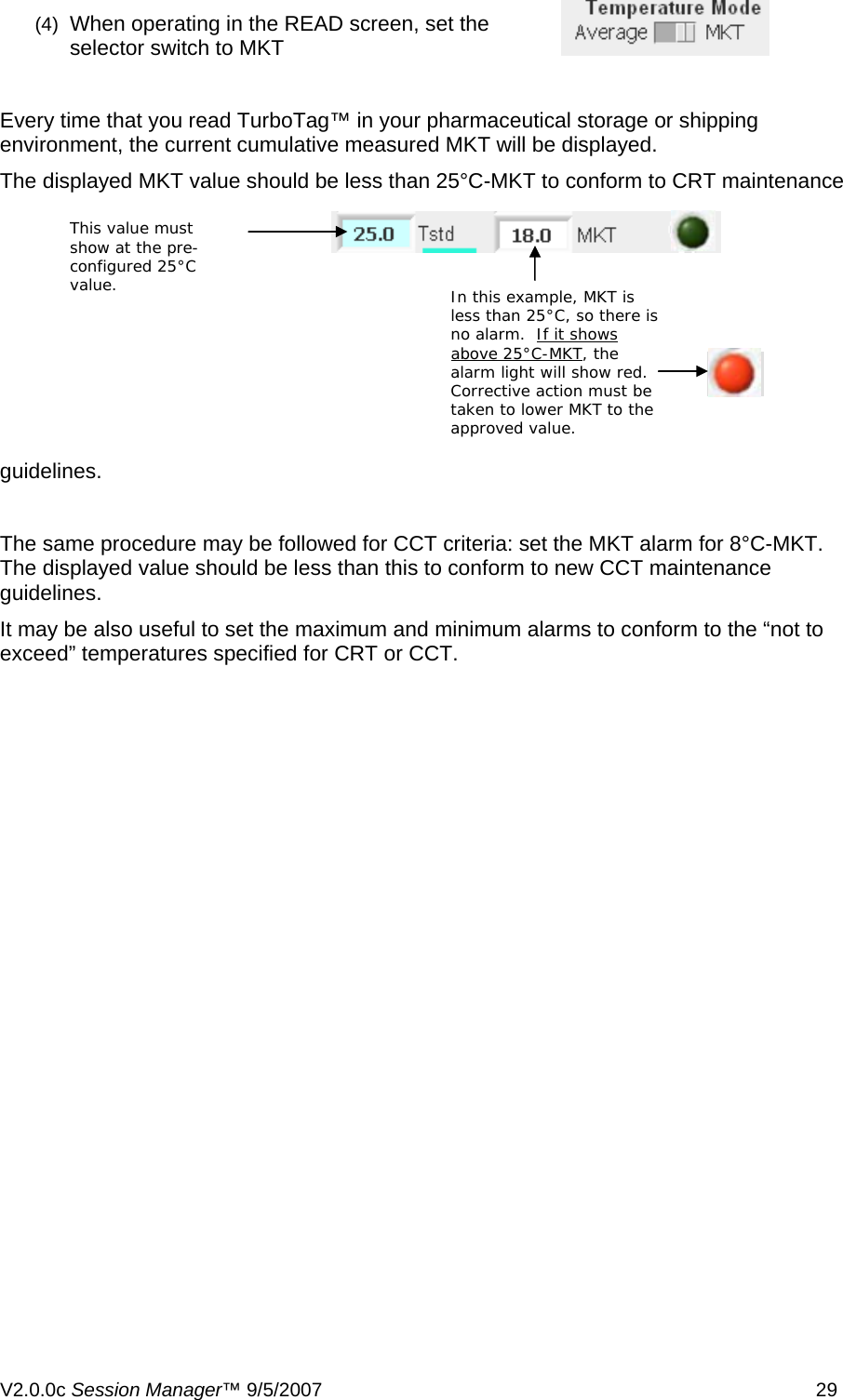 (4)  When operating in the READ screen, set the selector switch to MKT  Every time that you read TurboTag&trade; in your pharmaceutical storage or shipping environment, the current cumulative measured MKT will be displayed. The displayed MKT value should be less than 25&deg;C-MKT to conform to CRT maintenance guidelines. This value must show at the pre-configured 25&deg;C value.  In this example, MKT is less than 25&deg;C, so there is no alarm.  If it shows above 25&deg;C-MKT The same procedure may be followed for CCT criteria: set the MKT alarm for 8&deg;C-MKT.  The displayed value should be less than this to conform to new CCT maintenance guidelines. It may be also useful to set the maximum and minimum alarms to conform to the &ldquo;not to exceed&rdquo; temperatures specified for CRT or CCT. , the alarm light will show red.  Corrective action must be taken to lower MKT to the approved value. V2.0.0c Session Manager&trade; 9/5/2007    29   