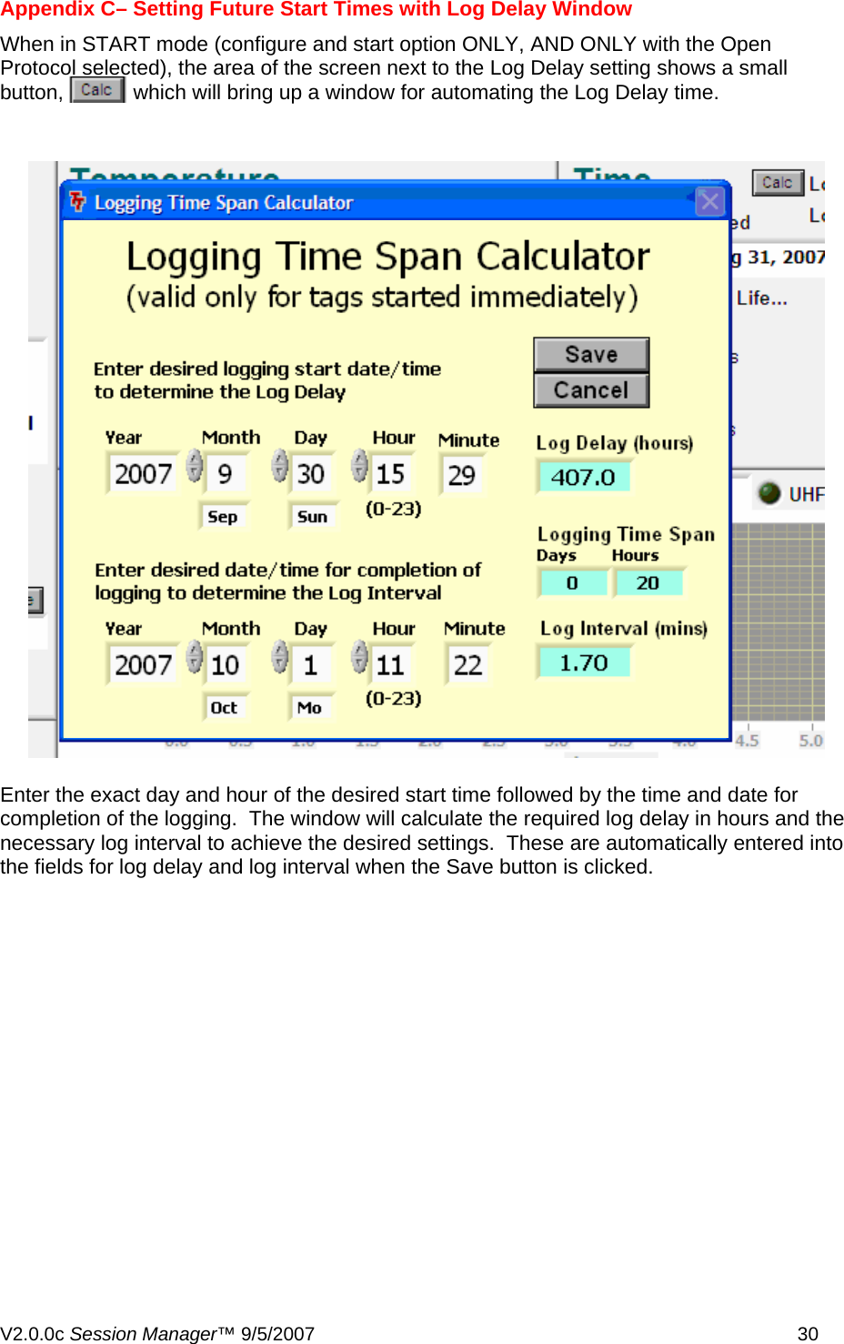 Appendix C&ndash; Setting Future Start Times with Log Delay Window When in START mode (configure and start option ONLY, AND ONLY with the Open Protocol selected), the area of the screen next to the Log Delay setting shows a small button,            which will bring up a window for automating the Log Delay time.  Enter the exact day and hour of the desired start time followed by the time and date for completion of the logging.  The window will calculate the required log delay in hours and the necessary log interval to achieve the desired settings.  These are automatically entered into the fields for log delay and log interval when the Save button is clicked.   V2.0.0c Session Manager&trade; 9/5/2007    30   