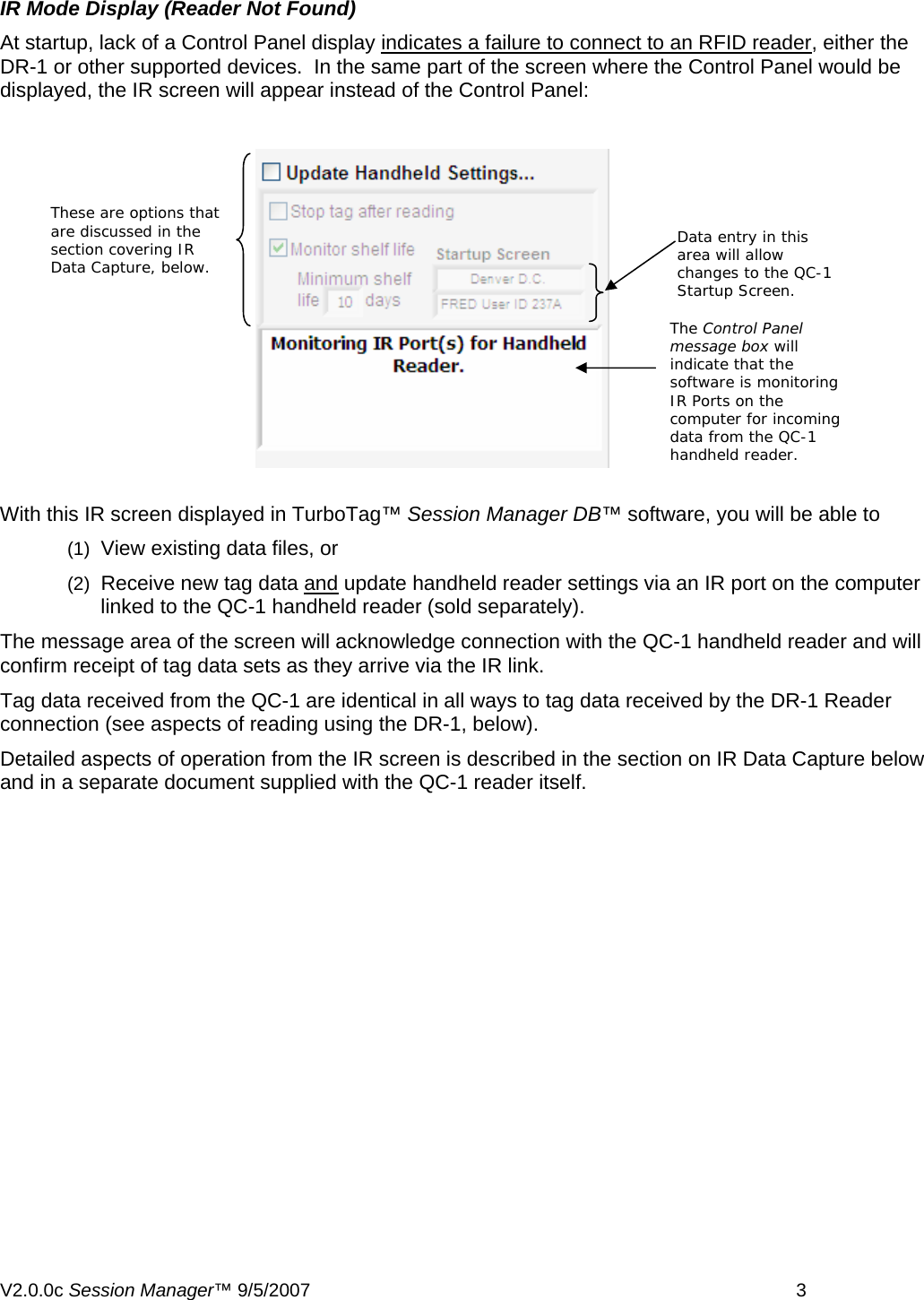  IR Mode Display (Reader Not Found) At startup, lack of a Control Panel display indicates a failure to connect to an RFID reader, either the DR-1 or other supported devices.  In the same part of the screen where the Control Panel would be displayed, the IR screen will appear instead of the Control Panel: These are options that are discussed in the section covering IR Data Capture, below. Data entry in this area will allow changes to the QC-1 Startup Screen. The Control Panel message box will indicate that the software is monitoring IR Ports on the computer for incoming data from the QC-1 handheld reader. With this IR screen displayed in TurboTag&trade; Session Manager DB&trade; software, you will be able to  (1)  View existing data files, or  (2)  Receive new tag data and update handheld reader settings via an IR port on the computer linked to the QC-1 handheld reader (sold separately).   The message area of the screen will acknowledge connection with the QC-1 handheld reader and will confirm receipt of tag data sets as they arrive via the IR link. Tag data received from the QC-1 are identical in all ways to tag data received by the DR-1 Reader connection (see aspects of reading using the DR-1, below). Detailed aspects of operation from the IR screen is described in the section on IR Data Capture below and in a separate document supplied with the QC-1 reader itself. V2.0.0c Session Manager&trade; 9/5/2007    3   