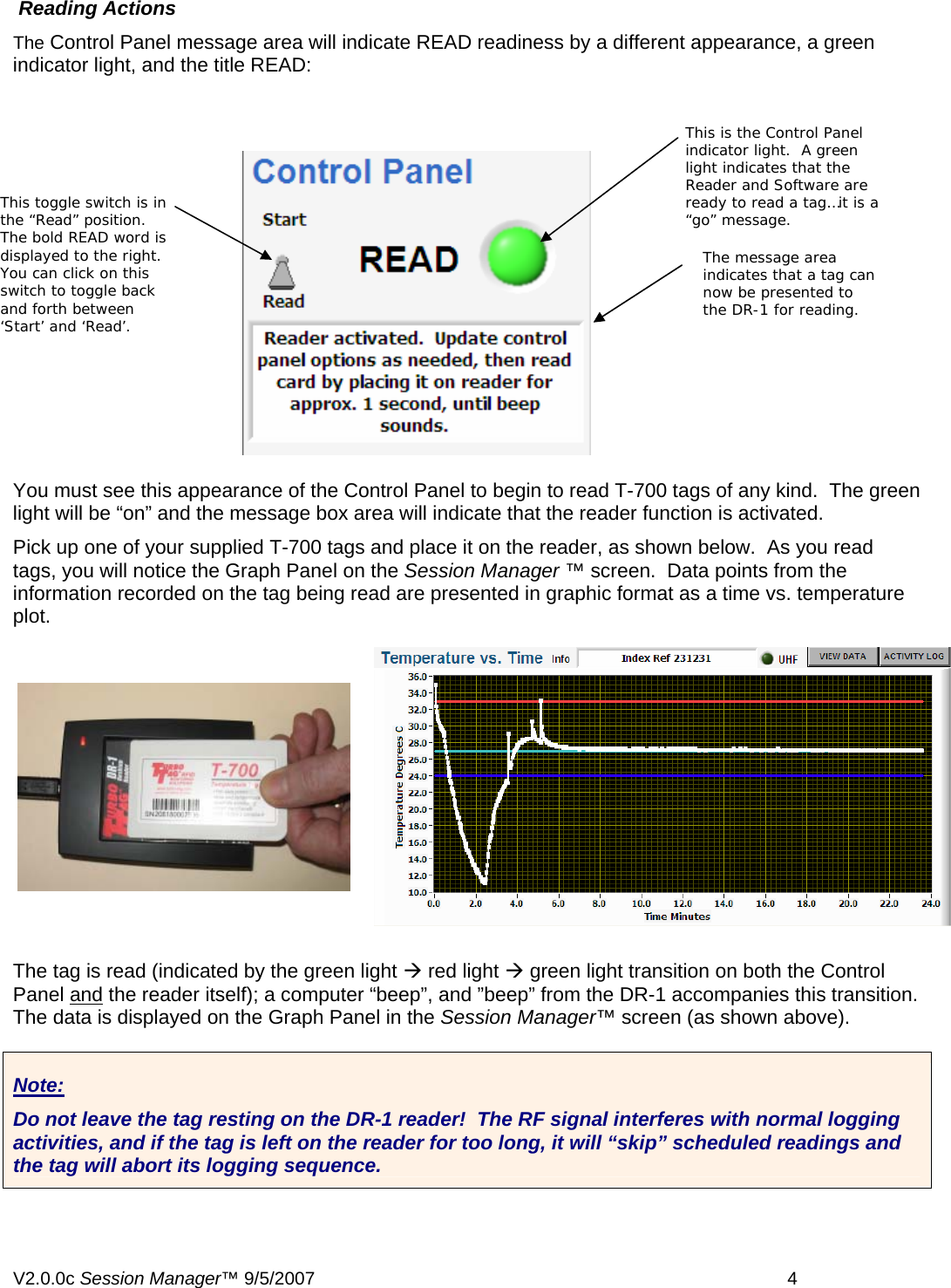  Reading Actions The Control Panel message area will indicate READ readiness by a different appearance, a green indicator light, and the title READ: This is the Control Panel indicator light.  A green light indicates that the Reader and Software are ready to read a tag&hellip;it is a &ldquo;go&rdquo; message. This toggle switch is in the &ldquo;Read&rdquo; position.  The bold READ word is displayed to the right.  You can click on this switch to toggle back and forth between &lsquo;Start&rsquo; and &lsquo;Read&rsquo;. The message area indicates that a tag can now be presented to the DR-1 for reading.  You must see this appearance of the Control Panel to begin to read T-700 tags of any kind.  The green light will be &ldquo;on&rdquo; and the message box area will indicate that the reader function is activated.   Pick up one of your supplied T-700 tags and place it on the reader, as shown below.  As you read tags, you will notice the Graph Panel on the Session Manager &trade; screen.  Data points from the information recorded on the tag being read are presented in graphic format as a time vs. temperature plot.   The tag is read (indicated by the green light &AElig; red light &AElig; green light transition on both the Control Panel and the reader itself); a computer &ldquo;beep&rdquo;, and &rdquo;beep&rdquo; from the DR-1 accompanies this transition. The data is displayed on the Graph Panel in the Session Manager&trade; screen (as shown above).     Note: Do not leave the tag resting on the DR-1 reader!  The RF signal interferes with normal logging activities, and if the tag is left on the reader for too long, it will &ldquo;skip&rdquo; scheduled readings and the tag will abort its logging sequence.  V2.0.0c Session Manager&trade; 9/5/2007    4   