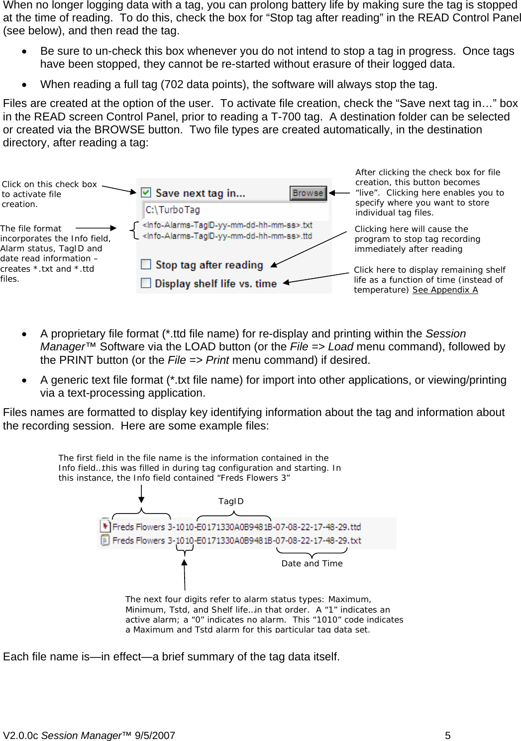 When no longer logging data with a tag, you can prolong battery life by making sure the tag is stopped at the time of reading.  To do this, check the box for &ldquo;Stop tag after reading&rdquo; in the READ Control Panel (see below), and then read the tag.   &bull;  Be sure to un-check this box whenever you do not intend to stop a tag in progress.  Once tags have been stopped, they cannot be re-started without erasure of their logged data.   &bull;  When reading a full tag (702 data points), the software will always stop the tag. Files are created at the option of the user.  To activate file creation, check the &ldquo;Save next tag in&hellip;&rdquo; box in the READ screen Control Panel, prior to reading a T-700 tag.  A destination folder can be selected or created via the BROWSE button.  Two file types are created automatically, in the destination directory, after reading a tag:  After clicking the check box for file creation, this button becomes &ldquo;live&rdquo;.  Clicking here enables you to specify where you want to store individual tag files. Click on this check box to activate file creation. The file format incorporates the Info field, Alarm status, TagID and date read information &ndash; creates *.txt and *.ttd files.  Clicking here will cause the program to stop tag recording immediately after reading Click here to display remaining shelf life as a function of time (instead of temperature) See Appendix A&bull;  A proprietary file format (*.ttd file name) for re-display and printing within the Session Manager&trade; Software via the LOAD button (or the File => Load menu command), followed by the PRINT button (or the File => Print menu command) if desired. &bull;  A generic text file format (*.txt file name) for import into other applications, or viewing/printing via a text-processing application. Files names are formatted to display key identifying information about the tag and information about the recording session.  Here are some example files: The first field in the file name is the information contained in the Info field&hellip;this was filled in during tag configuration and starting. In this instance, the Info field contained &ldquo;Freds Flowers 3&rdquo; TagID Date and Time The next four digits refer to alarm status types: Maximum, Minimum, Tstd, and Shelf life&hellip;in that order.  A &ldquo;1&rdquo; indicates an active alarm; a &ldquo;0&rdquo; indicates no alarm.  This &ldquo;1010&rdquo; code indicates a Maximum and Tstd alarm for this particular tag data set. Each file name is&mdash;in effect&mdash;a brief summary of the tag data itself. V2.0.0c Session Manager&trade; 9/5/2007    5   