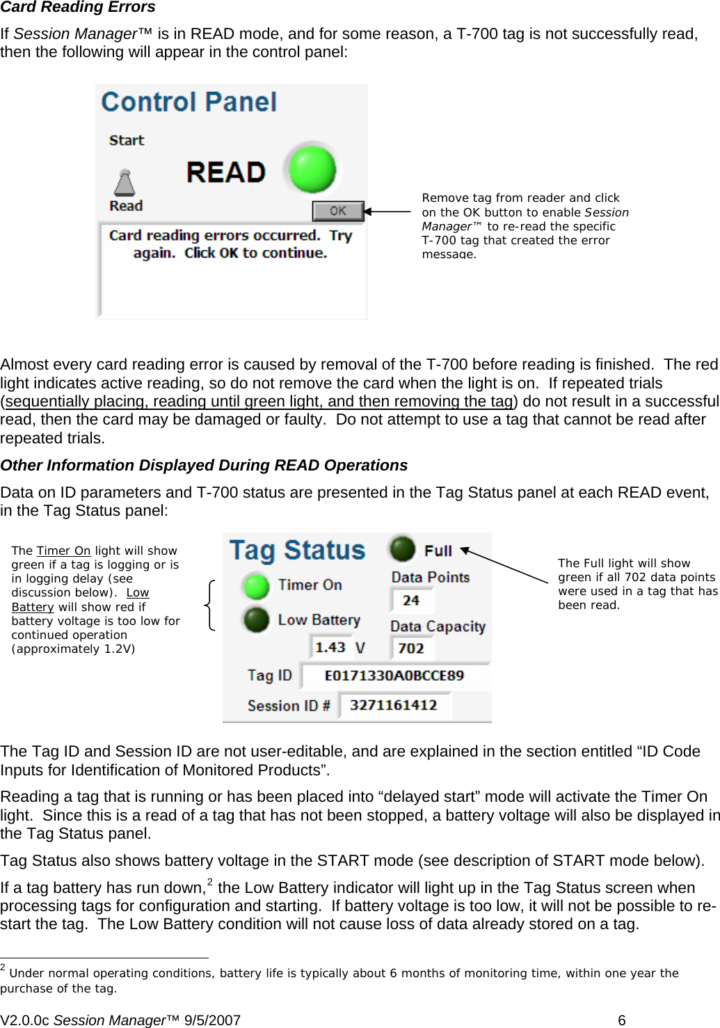Card Reading Errors If Session Manager&trade; is in READ mode, and for some reason, a T-700 tag is not successfully read, then the following will appear in the control panel: Remove tag from reader and click on the OK button to enable Session Manager&trade; to re-read the specific T-700 tag that created the error message.  Almost every card reading error is caused by removal of the T-700 before reading is finished.  The red light indicates active reading, so do not remove the card when the light is on.  If repeated trials (sequentially placing, reading until green light, and then removing the tag) do not result in a successful read, then the card may be damaged or faulty.  Do not attempt to use a tag that cannot be read after repeated trials.  Other Information Displayed During READ Operations Data on ID parameters and T-700 status are presented in the Tag Status panel at each READ event, in the Tag Status panel: The Tag ID and Session ID are not user-editable, and are explained in the section entitled &ldquo;ID Code Inputs for Identification of Monitored Products&rdquo;.  Reading a tag that is running or has been placed into &ldquo;delayed start&rdquo; mode will activate the Timer On light.  Since this is a read of a tag that has not been stopped, a battery voltage will also be displayed in the Tag Status panel. Tag Status also shows battery voltage in the START mode (see description of START mode below). If a tag battery has run down,2 the Low Battery indicator will light up in the Tag Status screen when processing tags for configuration and starting.  If battery voltage is too low, it will not be possible to re-start the tag.  The Low Battery condition will not cause loss of data already stored on a tag.                                                       2 Under normal operating conditions, battery life is typically about 6 months of monitoring time, within one year the purchase of the tag. The Timer On light will show green if a tag is logging or is in logging delay (see discussion below).  Low Battery will show red if battery voltage is too low for continued operation (approximately 1.2V) The Full light will show green if all 702 data points were used in a tag that has been read.    V2.0.0c Session Manager&trade; 9/5/2007    6   