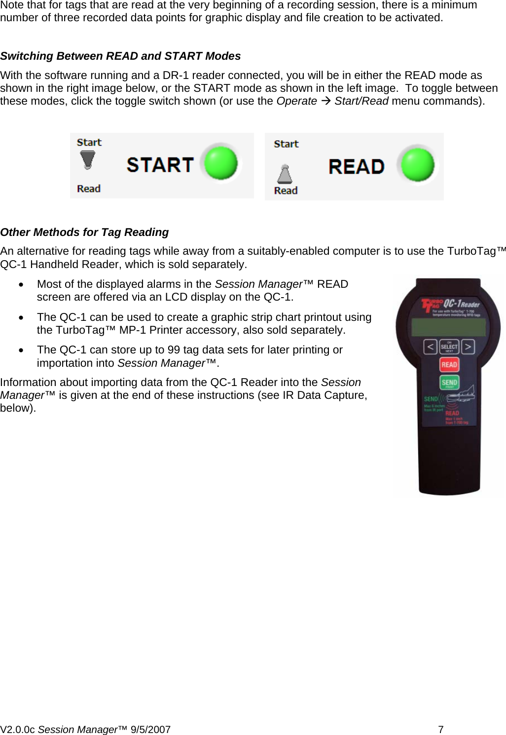 Note that for tags that are read at the very beginning of a recording session, there is a minimum number of three recorded data points for graphic display and file creation to be activated.  Switching Between READ and START Modes With the software running and a DR-1 reader connected, you will be in either the READ mode as shown in the right image below, or the START mode as shown in the left image.  To toggle between these modes, click the toggle switch shown (or use the Operate &AElig; Start/Read menu commands).    Other Methods for Tag Reading An alternative for reading tags while away from a suitably-enabled computer is to use the TurboTag&trade; QC-1 Handheld Reader, which is sold separately. &bull;  Most of the displayed alarms in the Session Manager&trade; READ screen are offered via an LCD display on the QC-1. &bull;  The QC-1 can be used to create a graphic strip chart printout using the TurboTag&trade; MP-1 Printer accessory, also sold separately. &bull;  The QC-1 can store up to 99 tag data sets for later printing or importation into Session Manager&trade;. Information about importing data from the QC-1 Reader into the Session Manager&trade; is given at the end of these instructions (see IR Data Capture, below). V2.0.0c Session Manager&trade; 9/5/2007    7   