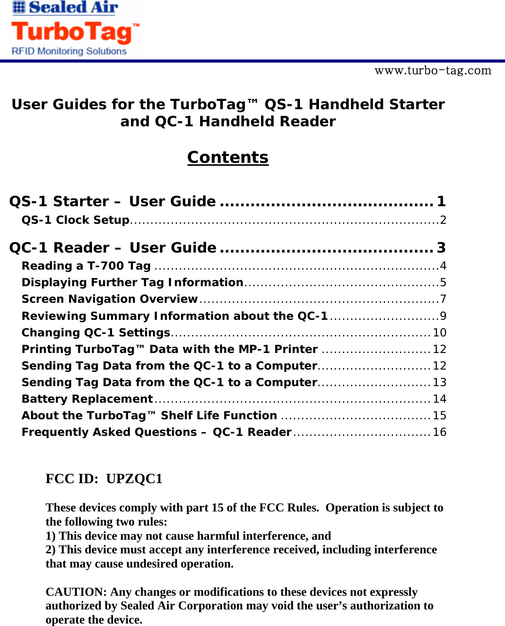             www.turbo-tag.com  User Guides for the TurboTag&trade; QS-1 Handheld Starter and QC-1 Handheld Reader   Contents  QS-1 Starter &ndash; User Guide ..........................................1 QS-1 Clock Setup............................................................................2 QC-1 Reader &ndash; User Guide ..........................................3 Reading a T-700 Tag ......................................................................4 Displaying Further Tag Information................................................5 Screen Navigation Overview...........................................................7 Reviewing Summary Information about the QC-1...........................9 Changing QC-1 Settings................................................................10 Printing TurboTag&trade; Data with the MP-1 Printer ...........................12 Sending Tag Data from the QC-1 to a Computer............................12 Sending Tag Data from the QC-1 to a Computer............................13 Battery Replacement....................................................................14 About the TurboTag&trade; Shelf Life Function .....................................15 Frequently Asked Questions &ndash; QC-1 Reader..................................16    FCC ID:  UPZQC1  These devices comply with part 15 of the FCC Rules.  Operation is subject to the following two rules: 1) This device may not cause harmful interference, and 2) This device must accept any interference received, including interference that may cause undesired operation.  CAUTION: Any changes or modifications to these devices not expressly authorized by Sealed Air Corporation may void the user&rsquo;s authorization to operate the device. 