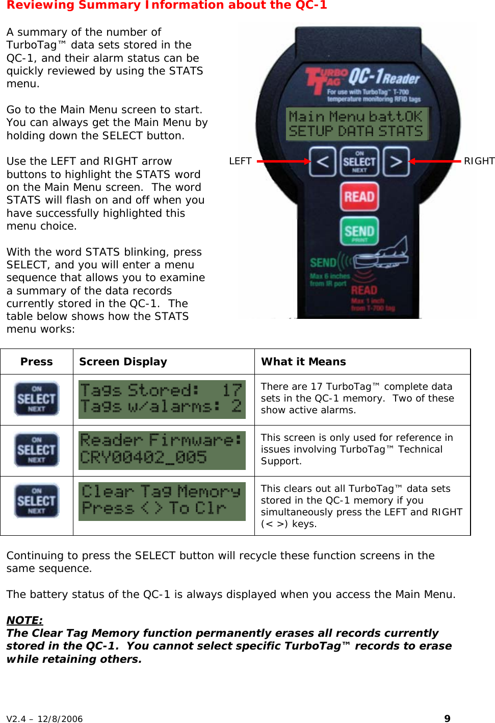 Reviewing Summary Information about the QC-1    LEFT  RIGHT A summary of the number of TurboTag&trade; data sets stored in the QC-1, and their alarm status can be quickly reviewed by using the STATS menu.  Go to the Main Menu screen to start.  You can always get the Main Menu by holding down the SELECT button.   Use the LEFT and RIGHT arrow buttons to highlight the STATS word on the Main Menu screen.  The word STATS will flash on and off when you have successfully highlighted this menu choice.  With the word STATS blinking, press SELECT, and you will enter a menu sequence that allows you to examine a summary of the data records currently stored in the QC-1.  The table below shows how the STATS menu works:  Press  Screen Display  What it Means   There are 17 TurboTag&trade; complete data sets in the QC-1 memory.  Two of these show active alarms.   This screen is only used for reference in issues involving TurboTag&trade; Technical Support.   This clears out all TurboTag&trade; data sets stored in the QC-1 memory if you simultaneously press the LEFT and RIGHT (< >) keys.  Continuing to press the SELECT button will recycle these function screens in the same sequence.  The battery status of the QC-1 is always displayed when you access the Main Menu.  NOTE: The Clear Tag Memory function permanently erases all records currently stored in the QC-1.  You cannot select specific TurboTag&trade; records to erase while retaining others. V2.4 &ndash; 12/8/2006                                                                                                                         9 