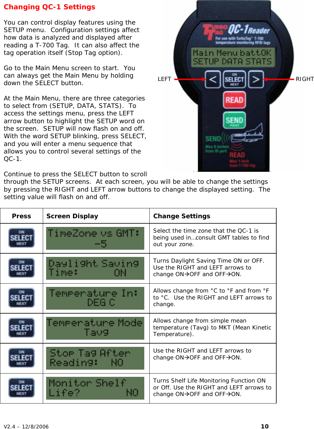 Changing QC-1 Settings    You can control display features using the SETUP menu.  Configuration settings affect how data is analyzed and displayed after reading a T-700 Tag.  It can also affect the tag operation itself (Stop Tag option).  Go to the Main Menu screen to start.  You can always get the Main Menu by holding down the SELECT button.   At the Main Menu, there are three categories to select from (SETUP, DATA, STATS).  To access the settings menu, press the LEFT arrow button to highlight the SETUP word on the screen.  SETUP will now flash on and off.  With the word SETUP blinking, press SELECT, and you will enter a menu sequence that allows you to control several settings of the QC-1.  Continue to press the SELECT button to scroll through the SETUP screens.  At each screen, you will be able to change the settings by pressing the RIGHT and LEFT arrow buttons to change the displayed setting.  The setting value will flash on and off.  Press Screen Display  Change Settings   Select the time zone that the QC-1 is being used in&hellip;consult GMT tables to find out your zone.   Turns Daylight Saving Time ON or OFF.  Use the RIGHT and LEFT arrows to change ON&AElig;OFF and OFF&AElig;ON.   Allows change from &deg;C to &deg;F and from &deg;F to &deg;C.  Use the RIGHT and LEFT arrows to change.   Allows change from simple mean temperature (Tavg) to MKT (Mean Kinetic Temperature).   Use the RIGHT and LEFT arrows to change ON&AElig;OFF and OFF&AElig;ON.   Turns Shelf Life Monitoring Function ON or Off. Use the RIGHT and LEFT arrows to change ON&AElig;OFF and OFF&AElig;ON. LEFT  RIGHT V2.4 &ndash; 12/8/2006                                                                                                                         10 