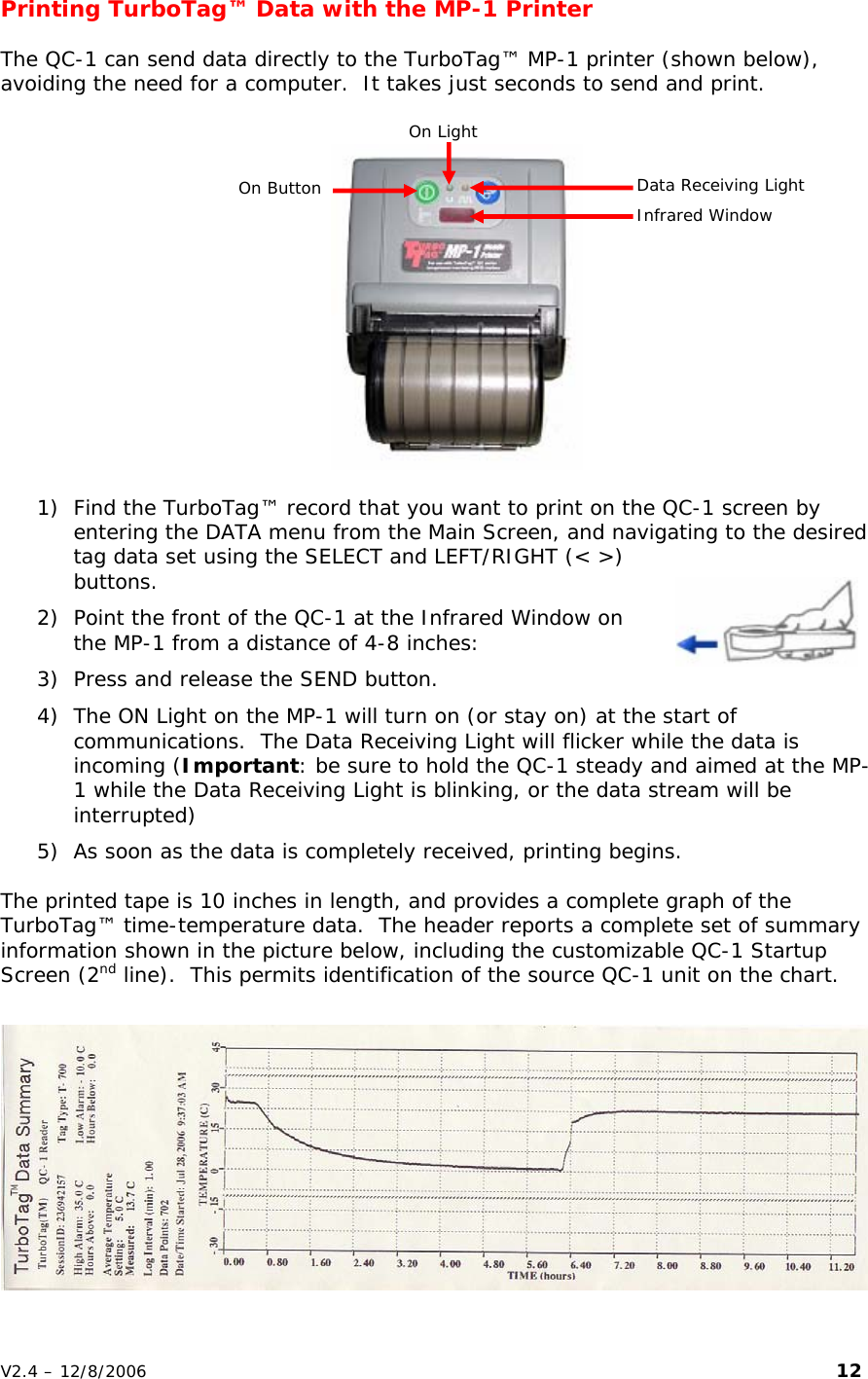 Printing TurboTag&trade; Data with the MP-1 Printer    The QC-1 can send data directly to the TurboTag&trade; MP-1 printer (shown below), avoiding the need for a computer.  It takes just seconds to send and print.   On Light  Data Receiving Light On Button  Infrared Window  1) Find the TurboTag&trade; record that you want to print on the QC-1 screen by entering the DATA menu from the Main Screen, and navigating to the desired tag data set using the SELECT and LEFT/RIGHT (< >) buttons.   2) Point the front of the QC-1 at the Infrared Window on the MP-1 from a distance of 4-8 inches: 3) Press and release the SEND button.  4) The ON Light on the MP-1 will turn on (or stay on) at the start of communications.  The Data Receiving Light will flicker while the data is incoming (Important: be sure to hold the QC-1 steady and aimed at the MP-1 while the Data Receiving Light is blinking, or the data stream will be interrupted) 5) As soon as the data is completely received, printing begins.   The printed tape is 10 inches in length, and provides a complete graph of the TurboTag&trade; time-temperature data.  The header reports a complete set of summary information shown in the picture below, including the customizable QC-1 Startup Screen (2nd line).  This permits identification of the source QC-1 unit on the chart.  V2.4 &ndash; 12/8/2006                                                                                                                         12 
