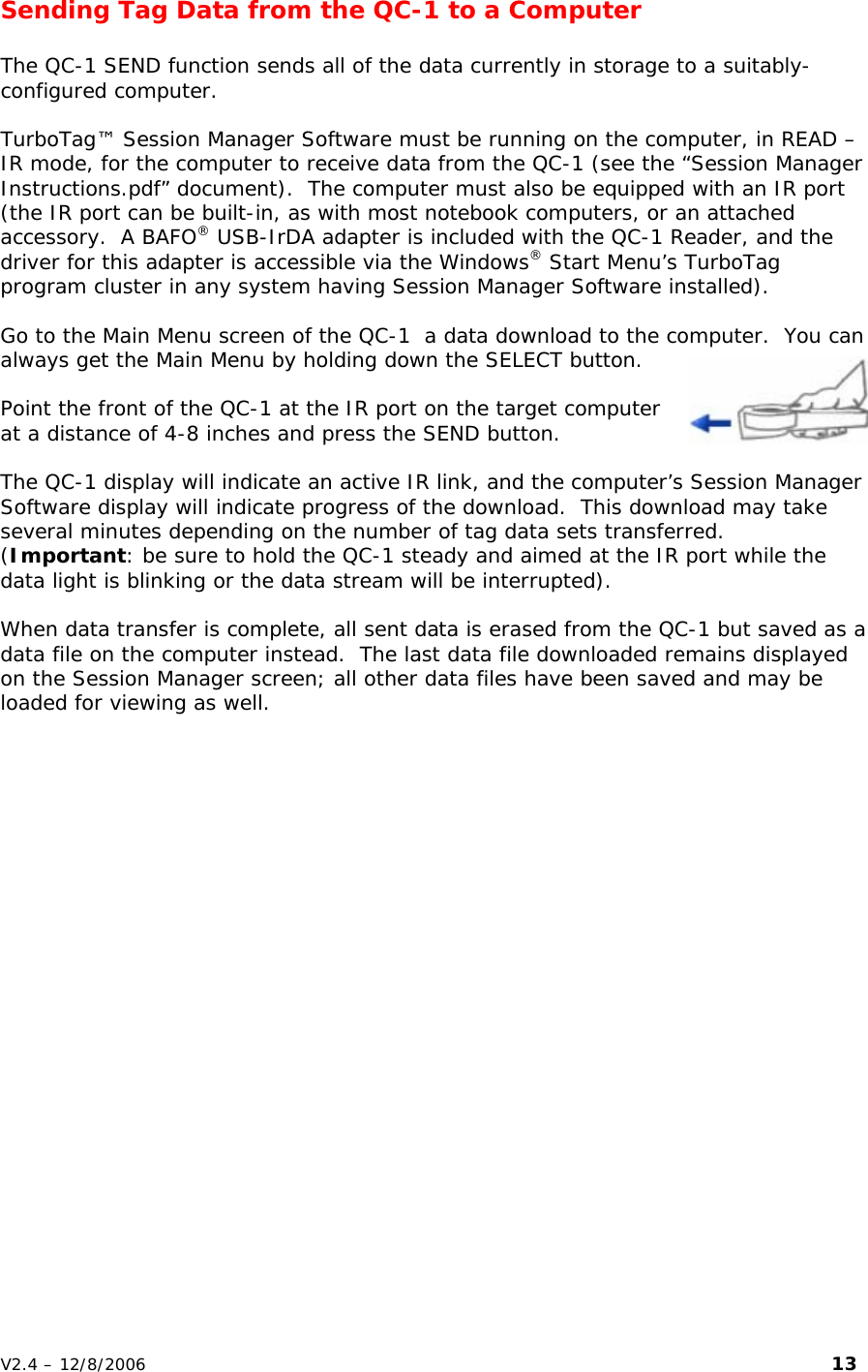 Sending Tag Data from the QC-1 to a Computer  The QC-1 SEND function sends all of the data currently in storage to a suitably-configured computer.    TurboTag&trade; Session Manager Software must be running on the computer, in READ &ndash; IR mode, for the computer to receive data from the QC-1 (see the &ldquo;Session Manager Instructions.pdf&rdquo; document).  The computer must also be equipped with an IR port (the IR port can be built-in, as with most notebook computers, or an attached accessory.  A BAFO&reg; USB-IrDA adapter is included with the QC-1 Reader, and the driver for this adapter is accessible via the Windows&reg; Start Menu&rsquo;s TurboTag program cluster in any system having Session Manager Software installed).  Go to the Main Menu screen of the QC-1  a data download to the computer.  You can always get the Main Menu by holding down the SELECT button.  Point the front of the QC-1 at the IR port on the target computer at a distance of 4-8 inches and press the SEND button.  The QC-1 display will indicate an active IR link, and the computer&rsquo;s Session Manager Software display will indicate progress of the download.  This download may take several minutes depending on the number of tag data sets transferred.  (Important: be sure to hold the QC-1 steady and aimed at the IR port while the data light is blinking or the data stream will be interrupted).    When data transfer is complete, all sent data is erased from the QC-1 but saved as a data file on the computer instead.  The last data file downloaded remains displayed on the Session Manager screen; all other data files have been saved and may be loaded for viewing as well. V2.4 &ndash; 12/8/2006                                                                                                                         13 