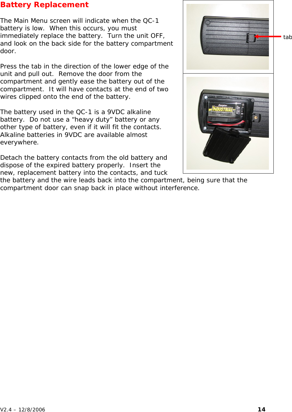   Battery Replacement  The Main Menu screen will indicate when the QC-1 battery is low.  When this occurs, you must immediately replace the battery.  Turn the unit OFF, and look on the back side for the battery compartment door.  Press the tab in the direction of the lower edge of the unit and pull out.  Remove the door from the compartment and gently ease the battery out of the compartment.  It will have contacts at the end of two wires clipped onto the end of the battery.  The battery used in the QC-1 is a 9VDC alkaline battery.  Do not use a &ldquo;heavy duty&rdquo; battery or any other type of battery, even if it will fit the contacts.  Alkaline batteries in 9VDC are available almost everywhere.  Detach the battery contacts from the old battery and dispose of the expired battery properly.  Insert the new, replacement battery into the contacts, and tuck the battery and the wire leads back into the compartment, being sure that the compartment door can snap back in place without interference.   tab V2.4 &ndash; 12/8/2006                                                                                                                         14 