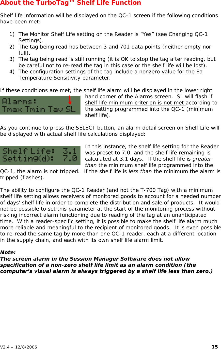 About the TurboTag&trade; Shelf Life Function  Shelf life information will be displayed on the QC-1 screen if the following conditions have been met:  1) The Monitor Shelf Life setting on the Reader is &ldquo;Yes&rdquo; (see Changing QC-1 Settings). 2) The tag being read has between 3 and 701 data points (neither empty nor full). 3) The tag being read is still running (it is OK to stop the tag after reading, but be careful not to re-read the tag in this case or the shelf life will be lost). 4) The configuration settings of the tag include a nonzero value for the Ea Temperature Sensitivity parameter.  If these conditions are met, the shelf life alarm will be displayed in the lower right hand corner of the Alarms screen.  SL will flash if shelf life minimum criterion is not met according to the setting programmed into the QC-1 (minimum shelf life).  As you continue to press the SELECT button, an alarm detail screen on Shelf Life will be displayed with actual shelf life calculations displayed:  In this instance, the shelf life setting for the Reader was preset to 7.0, and the shelf life remaining is calculated at 3.1 days.  If the shelf life is greater than the minimum shelf life programmed into the QC-1, the alarm is not tripped.  If the shelf life is less than the minimum the alarm is tripped (flashes).  The ability to configure the QC-1 Reader (and not the T-700 Tag) with a minimum shelf life setting allows receivers of monitored goods to account for a needed number of days&rsquo; shelf life in order to complete the distribution and sale of products.  It would not be possible to set this parameter at the start of the monitoring process without risking incorrect alarm functioning due to reading of the tag at an unanticipated time.  With a reader-specific setting, it is possible to make the shelf life alarm much more reliable and meaningful to the recipient of monitored goods.  It is even possible to re-read the same tag by more than one QC-1 reader, each at a different location in the supply chain, and each with its own shelf life alarm limit.  Note: The screen alarm in the Session Manager Software does not allow specification of a non-zero shelf life limit as an alarm condition (the computer&rsquo;s visual alarm is always triggered by a shelf life less than zero.) V2.4 &ndash; 12/8/2006                                                                                                                         15 