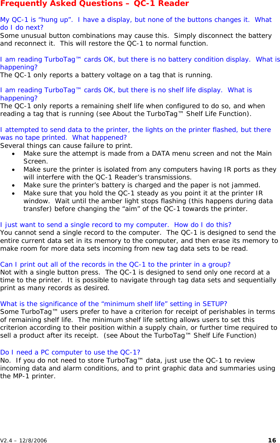 Frequently Asked Questions &ndash; QC-1 Reader  My QC-1 is &ldquo;hung up&rdquo;.  I have a display, but none of the buttons changes it.  What do I do next? Some unusual button combinations may cause this.  Simply disconnect the battery and reconnect it.  This will restore the QC-1 to normal function.  I am reading TurboTag&trade; cards OK, but there is no battery condition display.  What is happening? The QC-1 only reports a battery voltage on a tag that is running.  I am reading TurboTag&trade; cards OK, but there is no shelf life display.  What is happening? The QC-1 only reports a remaining shelf life when configured to do so, and when reading a tag that is running (see About the TurboTag&trade; Shelf Life Function).  I attempted to send data to the printer, the lights on the printer flashed, but there was no tape printed.  What happened? Several things can cause failure to print.   &bull; Make sure the attempt is made from a DATA menu screen and not the Main Screen.   &bull; Make sure the printer is isolated from any computers having IR ports as they will interfere with the QC-1 Reader&rsquo;s transmissions.    &bull; Make sure the printer&rsquo;s battery is charged and the paper is not jammed. &bull; Make sure that you hold the QC-1 steady as you point it at the printer IR window.  Wait until the amber light stops flashing (this happens during data transfer) before changing the &ldquo;aim&rdquo; of the QC-1 towards the printer.  I just want to send a single record to my computer.  How do I do this? You cannot send a single record to the computer.  The QC-1 is designed to send the entire current data set in its memory to the computer, and then erase its memory to make room for more data sets incoming from new tag data sets to be read.  Can I print out all of the records in the QC-1 to the printer in a group? Not with a single button press.  The QC-1 is designed to send only one record at a time to the printer.  It is possible to navigate through tag data sets and sequentially print as many records as desired.  What is the significance of the &ldquo;minimum shelf life&rdquo; setting in SETUP? Some TurboTag&trade; users prefer to have a criterion for receipt of perishables in terms of remaining shelf life.  The minimum shelf life setting allows users to set this criterion according to their position within a supply chain, or further time required to sell a product after its receipt.  (see About the TurboTag&trade; Shelf Life Function)  Do I need a PC computer to use the QC-1? No.  If you do not need to store TurboTag&trade; data, just use the QC-1 to review incoming data and alarm conditions, and to print graphic data and summaries using the MP-1 printer. V2.4 &ndash; 12/8/2006                                                                                                                         16 