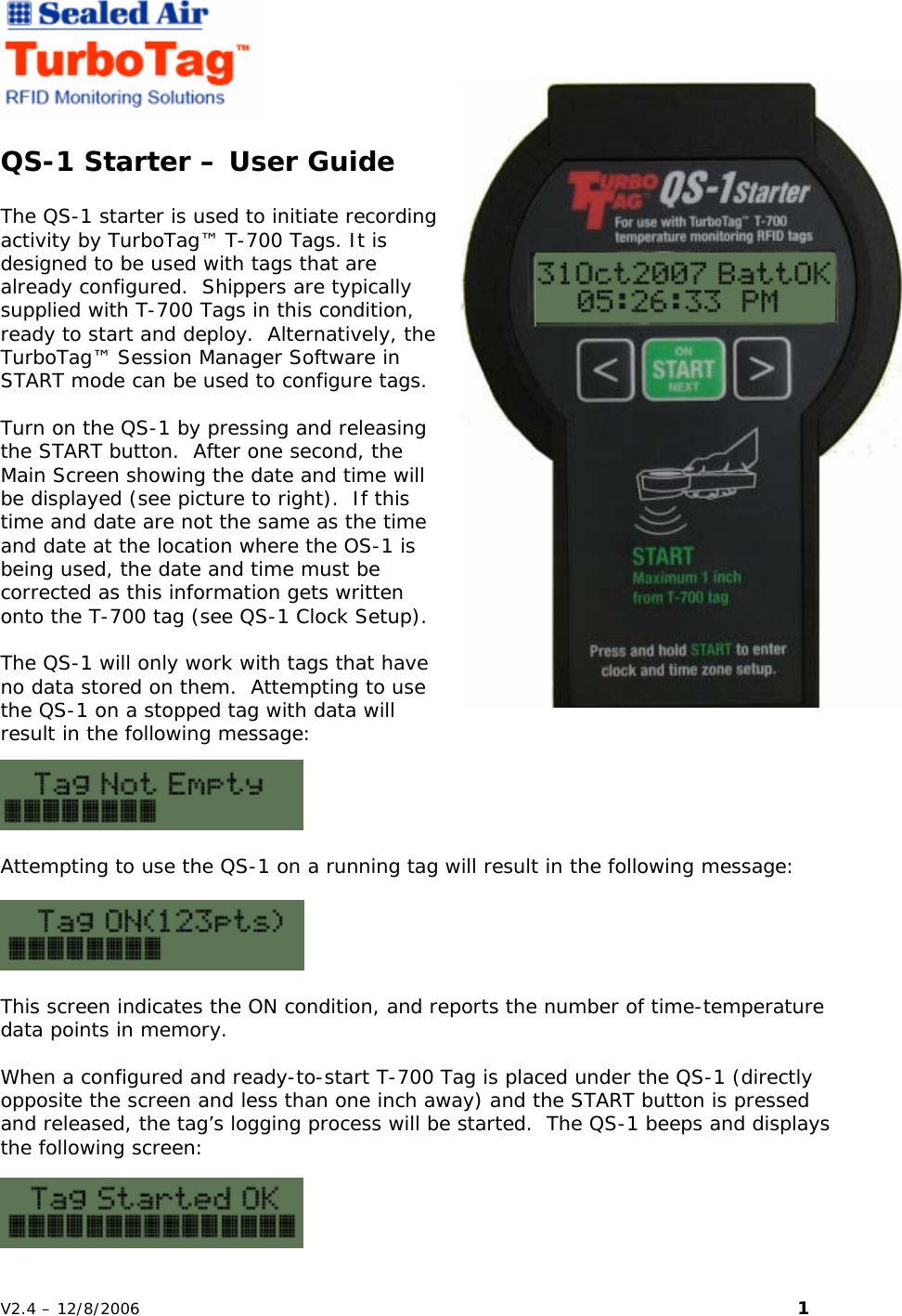   QS-1 Starter &ndash; User Guide  The QS-1 starter is used to initiate recording activity by TurboTag&trade; T-700 Tags. It is designed to be used with tags that are already configured.  Shippers are typically supplied with T-700 Tags in this condition, ready to start and deploy.  Alternatively, the TurboTag&trade; Session Manager Software in START mode can be used to configure tags.  Turn on the QS-1 by pressing and releasing the START button.  After one second, the Main Screen showing the date and time will be displayed (see picture to right).  If this time and date are not the same as the time and date at the location where the OS-1 is being used, the date and time must be corrected as this information gets written onto the T-700 tag (see QS-1 Clock Setup).  The QS-1 will only work with tags that have no data stored on them.  Attempting to use the QS-1 on a stopped tag with data will result in the following message:  Attempting to use the QS-1 on a running tag will result in the following message:    This screen indicates the ON condition, and reports the number of time-temperature data points in memory.  When a configured and ready-to-start T-700 Tag is placed under the QS-1 (directly opposite the screen and less than one inch away) and the START button is pressed and released, the tag&rsquo;s logging process will be started.  The QS-1 beeps and displays the following screen: V2.4 &ndash; 12/8/2006                                                                                                                         1 