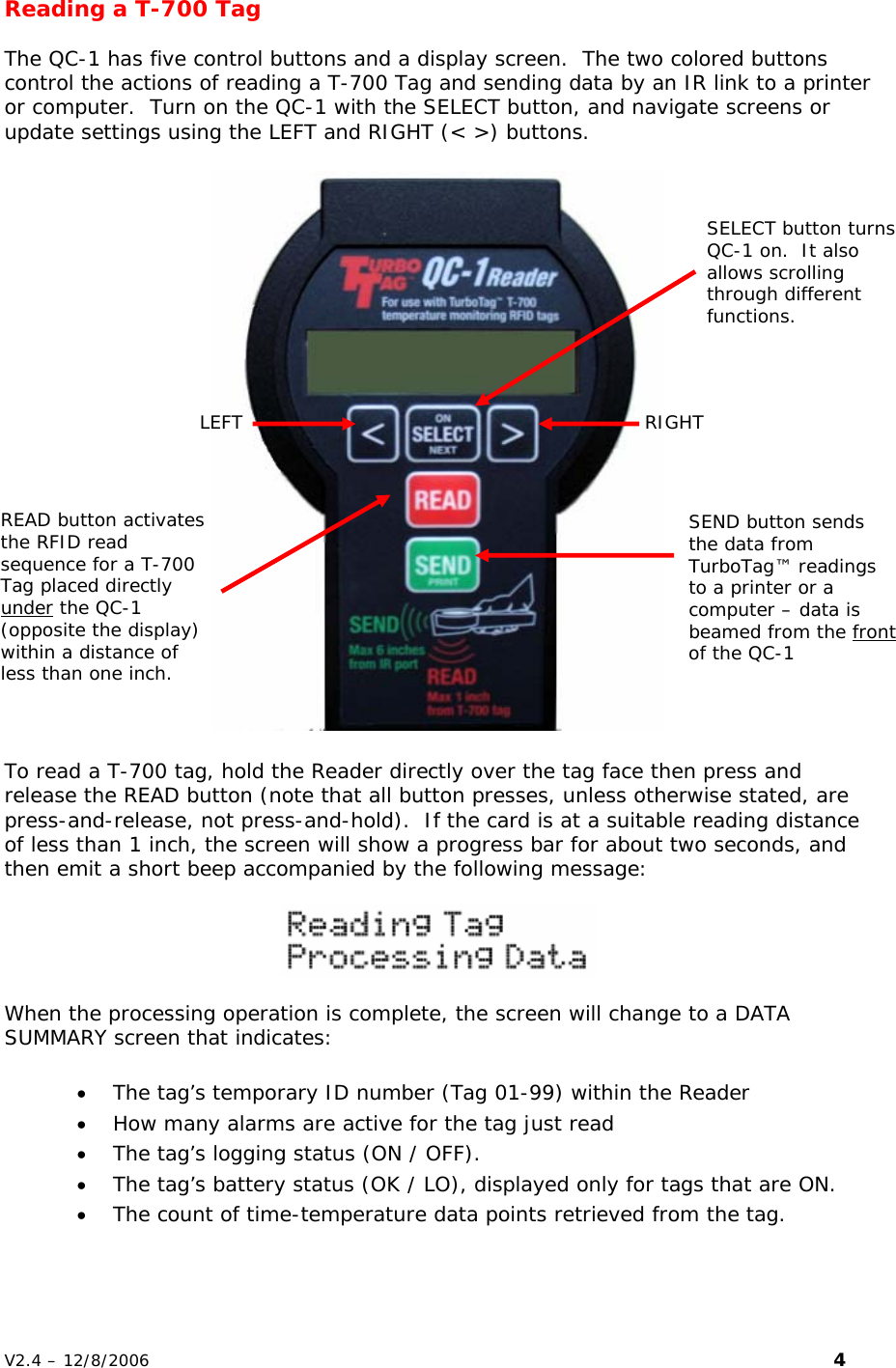 Reading a T-700 Tag  The QC-1 has five control buttons and a display screen.  The two colored buttons control the actions of reading a T-700 Tag and sending data by an IR link to a printer or computer.  Turn on the QC-1 with the SELECT button, and navigate screens or update settings using the LEFT and RIGHT (< >) buttons.    SELECT button turns QC-1 on.  It also allows scrolling through different functions. LEFT  RIGHT READ button activates the RFID read sequence for a T-700 Tag placed directly under the QC-1 (opposite the display) within a distance of less than one inch. SEND button sends the data from TurboTag&trade; readings to a printer or a computer &ndash; data is beamed from the front of the QC-1  To read a T-700 tag, hold the Reader directly over the tag face then press and release the READ button (note that all button presses, unless otherwise stated, are press-and-release, not press-and-hold).  If the card is at a suitable reading distance of less than 1 inch, the screen will show a progress bar for about two seconds, and then emit a short beep accompanied by the following message:     When the processing operation is complete, the screen will change to a DATA SUMMARY screen that indicates:  &bull; The tag&rsquo;s temporary ID number (Tag 01-99) within the Reader  &bull; How many alarms are active for the tag just read  &bull; The tag&rsquo;s logging status (ON / OFF). &bull; The tag&rsquo;s battery status (OK / LO), displayed only for tags that are ON. &bull; The count of time-temperature data points retrieved from the tag.   V2.4 &ndash; 12/8/2006                                                                                                                         4 