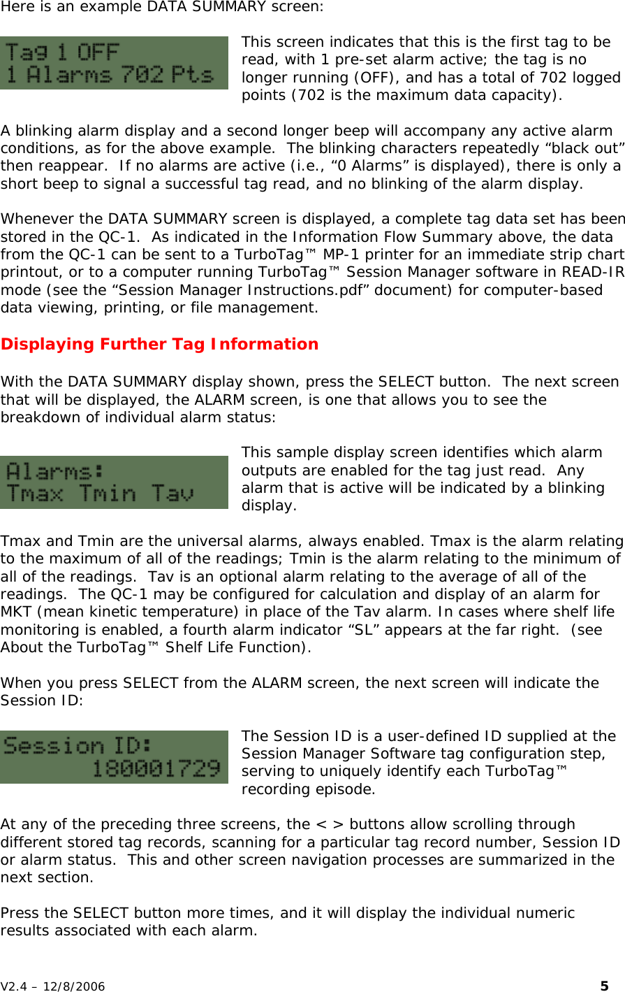 Here is an example DATA SUMMARY screen:  This screen indicates that this is the first tag to be read, with 1 pre-set alarm active; the tag is no longer running (OFF), and has a total of 702 logged points (702 is the maximum data capacity).  A blinking alarm display and a second longer beep will accompany any active alarm conditions, as for the above example.  The blinking characters repeatedly &ldquo;black out&rdquo; then reappear.  If no alarms are active (i.e., &ldquo;0 Alarms&rdquo; is displayed), there is only a short beep to signal a successful tag read, and no blinking of the alarm display.  Whenever the DATA SUMMARY screen is displayed, a complete tag data set has been stored in the QC-1.  As indicated in the Information Flow Summary above, the data from the QC-1 can be sent to a TurboTag&trade; MP-1 printer for an immediate strip chart printout, or to a computer running TurboTag&trade; Session Manager software in READ-IR mode (see the &ldquo;Session Manager Instructions.pdf&rdquo; document) for computer-based data viewing, printing, or file management.  Displaying Further Tag Information  With the DATA SUMMARY display shown, press the SELECT button.  The next screen that will be displayed, the ALARM screen, is one that allows you to see the breakdown of individual alarm status:  This sample display screen identifies which alarm outputs are enabled for the tag just read.  Any alarm that is active will be indicated by a blinking display.    Tmax and Tmin are the universal alarms, always enabled. Tmax is the alarm relating to the maximum of all of the readings; Tmin is the alarm relating to the minimum of all of the readings.  Tav is an optional alarm relating to the average of all of the readings.  The QC-1 may be configured for calculation and display of an alarm for MKT (mean kinetic temperature) in place of the Tav alarm. In cases where shelf life monitoring is enabled, a fourth alarm indicator &ldquo;SL&rdquo; appears at the far right.  (see About the TurboTag&trade; Shelf Life Function).    When you press SELECT from the ALARM screen, the next screen will indicate the Session ID:   The Session ID is a user-defined ID supplied at the Session Manager Software tag configuration step, serving to uniquely identify each TurboTag&trade; recording episode.  At any of the preceding three screens, the < > buttons allow scrolling through different stored tag records, scanning for a particular tag record number, Session ID or alarm status.  This and other screen navigation processes are summarized in the next section.   Press the SELECT button more times, and it will display the individual numeric results associated with each alarm.   V2.4 &ndash; 12/8/2006                                                                                                                         5 