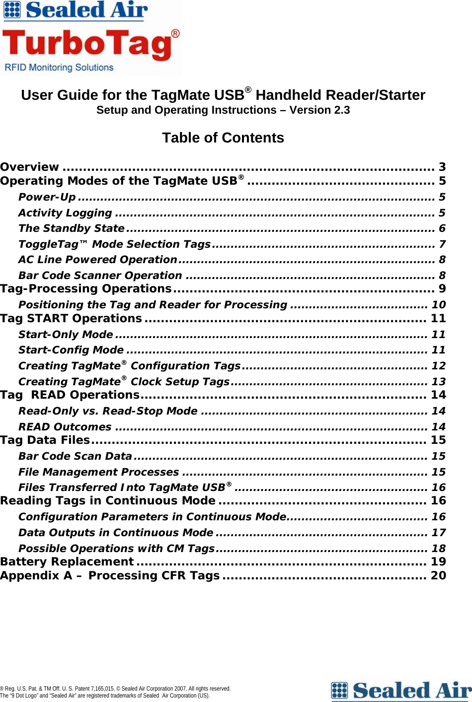   User Guide for the TagMate USB&reg; Handheld Reader/Starter  Setup and Operating Instructions &ndash; Version 2.3  Table of Contents  Overview ........................................................................................... 3 Operating Modes of the TagMate USB&reg;.............................................. 5 Power-Up ................................................................................................ 5 Activity Logging ...................................................................................... 5 The Standby State................................................................................... 6 ToggleTag&trade; Mode Selection Tags............................................................ 7 AC Line Powered Operation..................................................................... 8 Bar Code Scanner Operation ................................................................... 8 Tag-Processing Operations................................................................ 9 Positioning the Tag and Reader for Processing ..................................... 10 Tag START Operations..................................................................... 11 Start-Only Mode .................................................................................... 11 Start-Config Mode ................................................................................. 11 Creating TagMate&reg; Configuration Tags.................................................. 12 Creating TagMate&reg; Clock Setup Tags..................................................... 13 Tag  READ Operations...................................................................... 14 Read-Only vs. Read-Stop Mode ............................................................. 14 READ Outcomes .................................................................................... 14 Tag Data Files.................................................................................. 15 Bar Code Scan Data............................................................................... 15 File Management Processes .................................................................. 15 Files Transferred Into TagMate USB&reg;.................................................... 16 Reading Tags in Continuous Mode ................................................... 16 Configuration Parameters in Continuous Mode...................................... 16 Data Outputs in Continuous Mode ......................................................... 17 Possible Operations with CM Tags......................................................... 18 Battery Replacement ....................................................................... 19 Appendix A &ndash; Processing CFR Tags.................................................. 20  &reg; Reg. U.S. Pat. &amp; TM Off. U. S. Patent 7,165,015. &copy; Sealed Air Corporation 2007. All rights reserved.  The &ldquo;9 Dot Logo&rdquo; and &ldquo;Sealed Air&rdquo; are registered trademarks of Sealed Air Corporation (US).     
