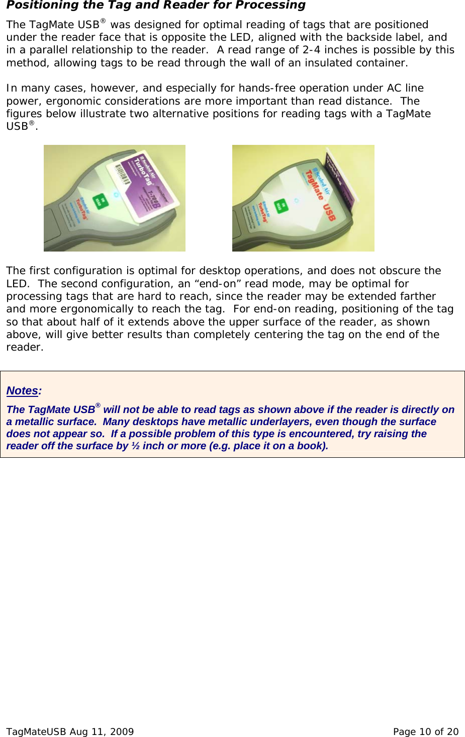 Positioning the Tag and Reader for Processing The TagMate USB&reg; was designed for optimal reading of tags that are positioned under the reader face that is opposite the LED, aligned with the backside label, and in a parallel relationship to the reader.  A read range of 2-4 inches is possible by this method, allowing tags to be read through the wall of an insulated container.    In many cases, however, and especially for hands-free operation under AC line power, ergonomic considerations are more important than read distance.  The figures below illustrate two alternative positions for reading tags with a TagMate USB&reg;.    The first configuration is optimal for desktop operations, and does not obscure the LED.  The second configuration, an &ldquo;end-on&rdquo; read mode, may be optimal for processing tags that are hard to reach, since the reader may be extended farther and more ergonomically to reach the tag.  For end-on reading, positioning of the tag so that about half of it extends above the upper surface of the reader, as shown above, will give better results than completely centering the tag on the end of the reader.  Notes: The TagMate USB&reg; will not be able to read tags as shown above if the reader is directly on a metallic surface.  Many desktops have metallic underlayers, even though the surface does not appear so.  If a possible problem of this type is encountered, try raising the reader off the surface by &frac12; inch or more (e.g. place it on a book).  TagMateUSB Aug 11, 2009    Page 10 of 20 
