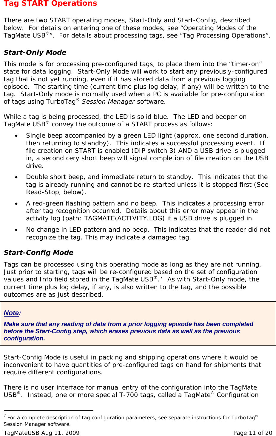 Tag START Operations  There are two START operating modes, Start-Only and Start-Config, described below.  For details on entering one of these modes, see &ldquo;Operating Modes of the TagMate USB&reg;&rdquo;.  For details about processing tags, see &ldquo;Tag Processing Operations&rdquo;.  Start-Only Mode This mode is for processing pre-configured tags, to place them into the &ldquo;timer-on&rdquo; state for data logging.  Start-Only Mode will work to start any previously-configured tag that is not yet running, even if it has stored data from a previous logging episode.  The starting time (current time plus log delay, if any) will be written to the tag.  Start-Only mode is normally used when a PC is available for pre-configuration of tags using TurboTag&reg; Session Manager software.  While a tag is being processed, the LED is solid blue.  The LED and beeper on TagMate USB&reg; convey the outcome of a START process as follows:   &bull; Single beep accompanied by a green LED light (approx. one second duration, then returning to standby).  This indicates a successful processing event.  If file creation on START is enabled (DIP switch 3) AND a USB drive is plugged in, a second cery short beep will signal completion of file creation on the USB drive.  &bull; Double short beep, and immediate return to standby.  This indicates that the tag is already running and cannot be re-started unless it is stopped first (See Read-Stop, below). &bull; A red-green flashing pattern and no beep.  This indicates a processing error after tag recognition occurred.  Details about this error may appear in the activity log (path: TAGMATE\ACTIVITY.LOG) if a USB drive is plugged in. &bull; No change in LED pattern and no beep.  This indicates that the reader did not recognize the tag. This may indicate a damaged tag.  Start-Config Mode Tags can be processed using this operating mode as long as they are not running.  Just prior to starting, tags will be re-configured based on the set of configuration values and Info field stored in the TagMate USB&reg;.7  As with Start-Only mode, the current time plus log delay, if any, is also written to the tag, and the possible outcomes are as just described.  Note: Make sure that any reading of data from a prior logging episode has been completed before the Start-Config step, which erases previous data as well as the previous configuration. Start-Config Mode is useful in packing and shipping operations where it would be inconvenient to have quantities of pre-configured tags on hand for shipments that require different configurations.    There is no user interface for manual entry of the configuration into the TagMate USB&reg;.  Instead, one or more special T-700 tags, called a TagMate&reg; Configuration                                                  7 For a complete description of tag configuration parameters, see separate instructions for TurboTag&reg; Session Manager software. TagMateUSB Aug 11, 2009    Page 11 of 20 