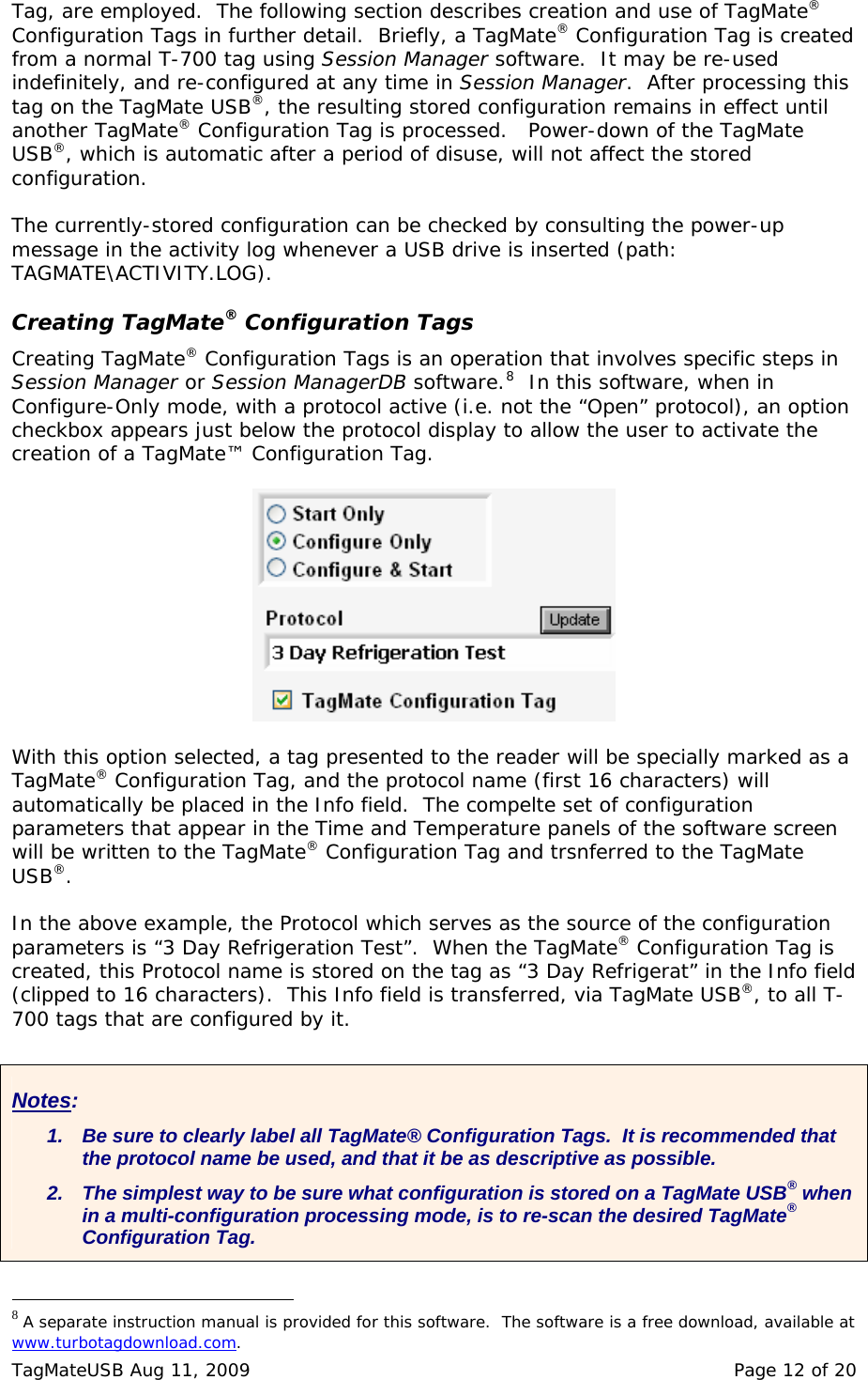 Tag, are employed.  The following section describes creation and use of TagMate&reg; Configuration Tags in further detail.  Briefly, a TagMate&reg; Configuration Tag is created from a normal T-700 tag using Session Manager software.  It may be re-used indefinitely, and re-configured at any time in Session Manager.  After processing this tag on the TagMate USB&reg;, the resulting stored configuration remains in effect until another TagMate&reg; Configuration Tag is processed.   Power-down of the TagMate USB&reg;, which is automatic after a period of disuse, will not affect the stored configuration.  The currently-stored configuration can be checked by consulting the power-up message in the activity log whenever a USB drive is inserted (path: TAGMATE\ACTIVITY.LOG).  Creating TagMate&reg; Configuration Tags Creating TagMate&reg; Configuration Tags is an operation that involves specific steps in Session Manager or Session ManagerDB software.8  In this software, when in Configure-Only mode, with a protocol active (i.e. not the &ldquo;Open&rdquo; protocol), an option checkbox appears just below the protocol display to allow the user to activate the creation of a TagMate&trade; Configuration Tag.    With this option selected, a tag presented to the reader will be specially marked as a TagMate&reg; Configuration Tag, and the protocol name (first 16 characters) will automatically be placed in the Info field.  The compelte set of configuration parameters that appear in the Time and Temperature panels of the software screen will be written to the TagMate&reg; Configuration Tag and trsnferred to the TagMate USB&reg;.  In the above example, the Protocol which serves as the source of the configuration parameters is &ldquo;3 Day Refrigeration Test&rdquo;.  When the TagMate&reg; Configuration Tag is created, this Protocol name is stored on the tag as &ldquo;3 Day Refrigerat&rdquo; in the Info field (clipped to 16 characters).  This Info field is transferred, via TagMate USB&reg;, to all T-700 tags that are configured by it.  Notes: 1.  Be sure to clearly label all TagMate&reg; Configuration Tags.  It is recommended that the protocol name be used, and that it be as descriptive as possible. 2.  The simplest way to be sure what configuration is stored on a TagMate USB&reg; when in a multi-configuration processing mode, is to re-scan the desired TagMate&reg; Configuration Tag.                                                  8 A separate instruction manual is provided for this software.  The software is a free download, available at www.turbotagdownload.com.  TagMateUSB Aug 11, 2009    Page 12 of 20 
